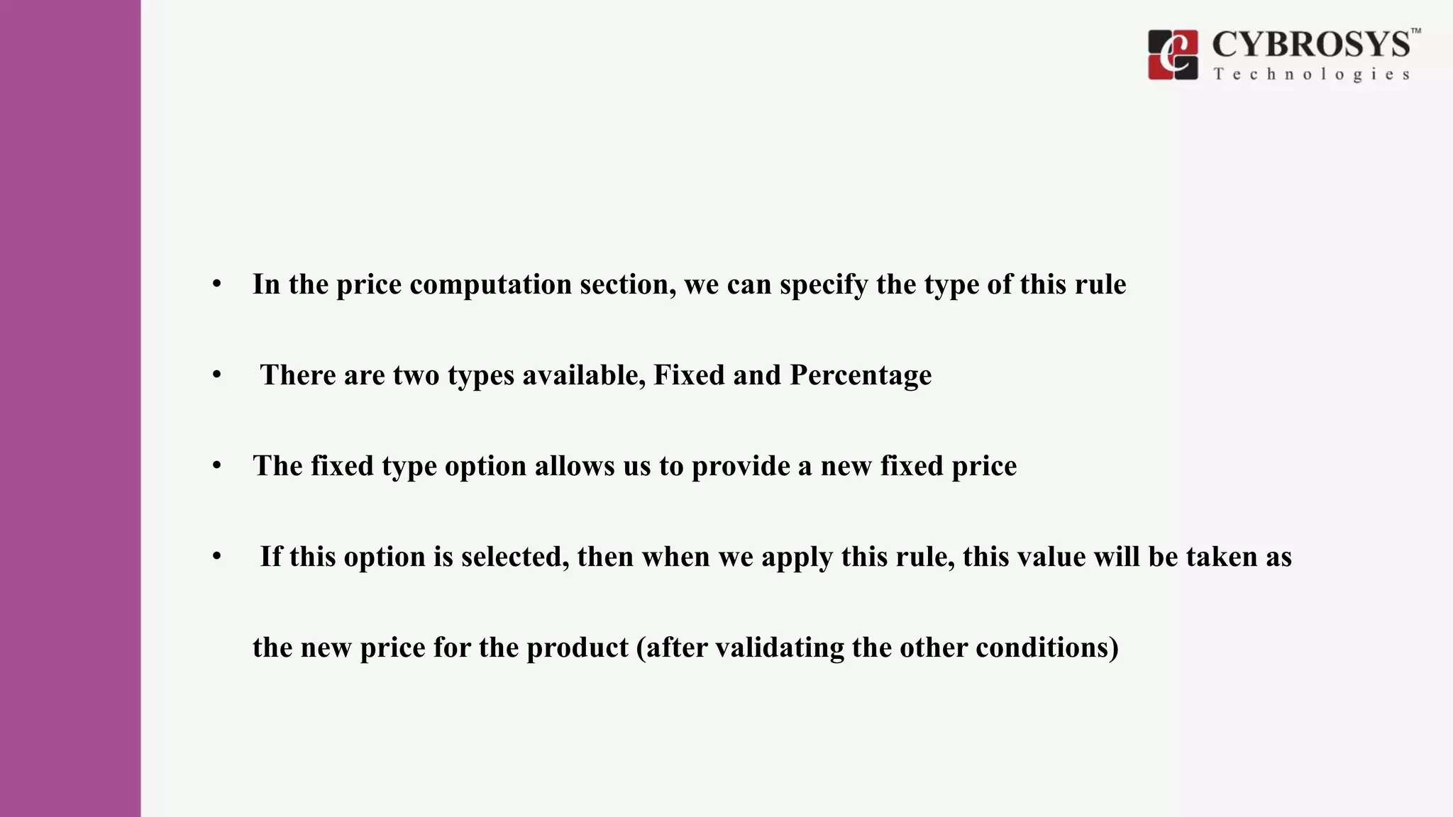 • In the price computation section, we can specify the type of this rule
• There are two types available, Fixed and Percentage
• The fixed type option allows us to provide a new fixed price
• If this option is selected, then when we apply this rule, this value will be taken as
the new price for the product (after validating the other conditions)
 