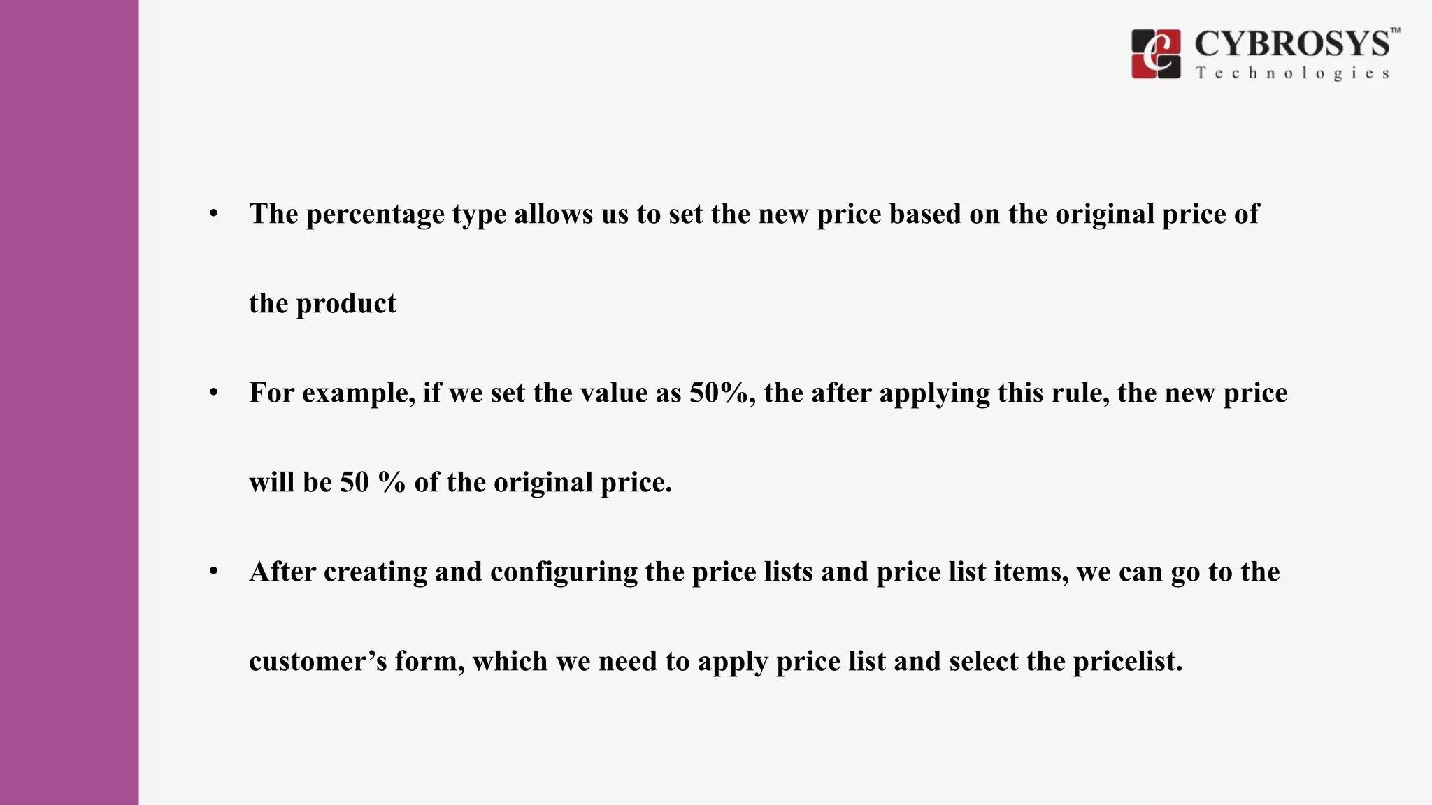 • The percentage type allows us to set the new price based on the original price of
the product
• For example, if we set the value as 50%, the after applying this rule, the new price
will be 50 % of the original price.
• After creating and configuring the price lists and price list items, we can go to the
customer’s form, which we need to apply price list and select the pricelist.
 