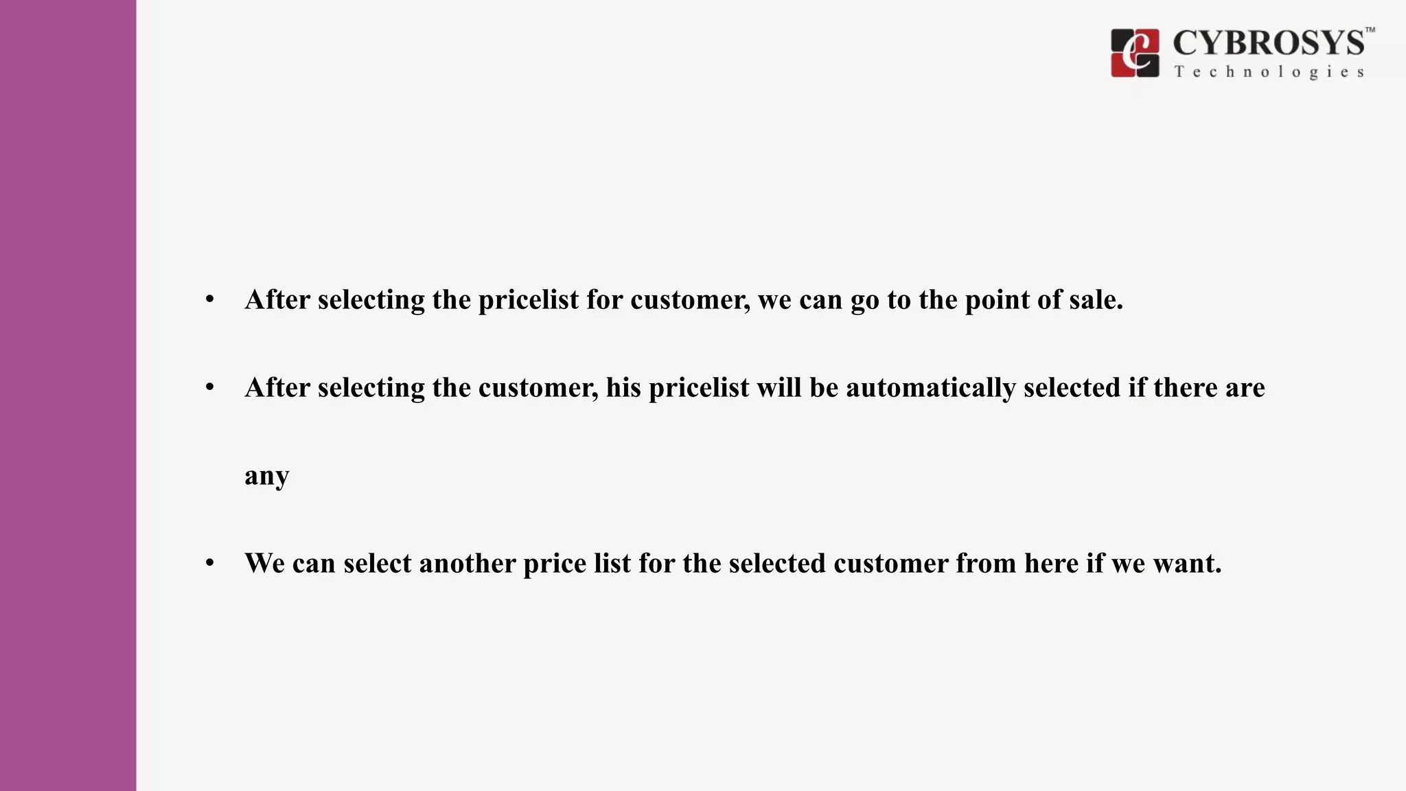• After selecting the pricelist for customer, we can go to the point of sale.
• After selecting the customer, his pricelist will be automatically selected if there are
any
• We can select another price list for the selected customer from here if we want.
 