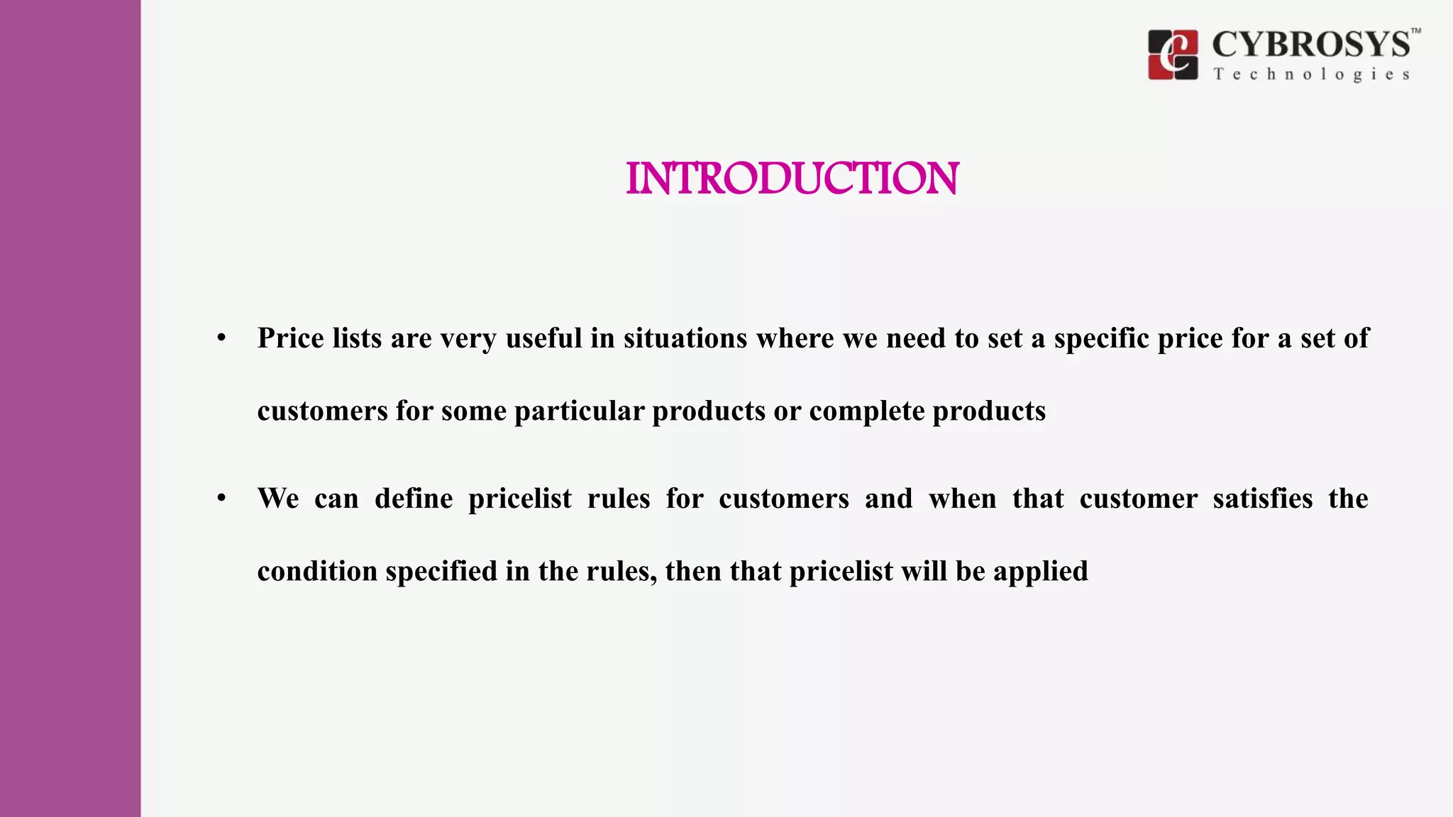 INTRODUCTION
• Price lists are very useful in situations where we need to set a specific price for a set of
customers for some particular products or complete products
• We can define pricelist rules for customers and when that customer satisfies the
condition specified in the rules, then that pricelist will be applied
 