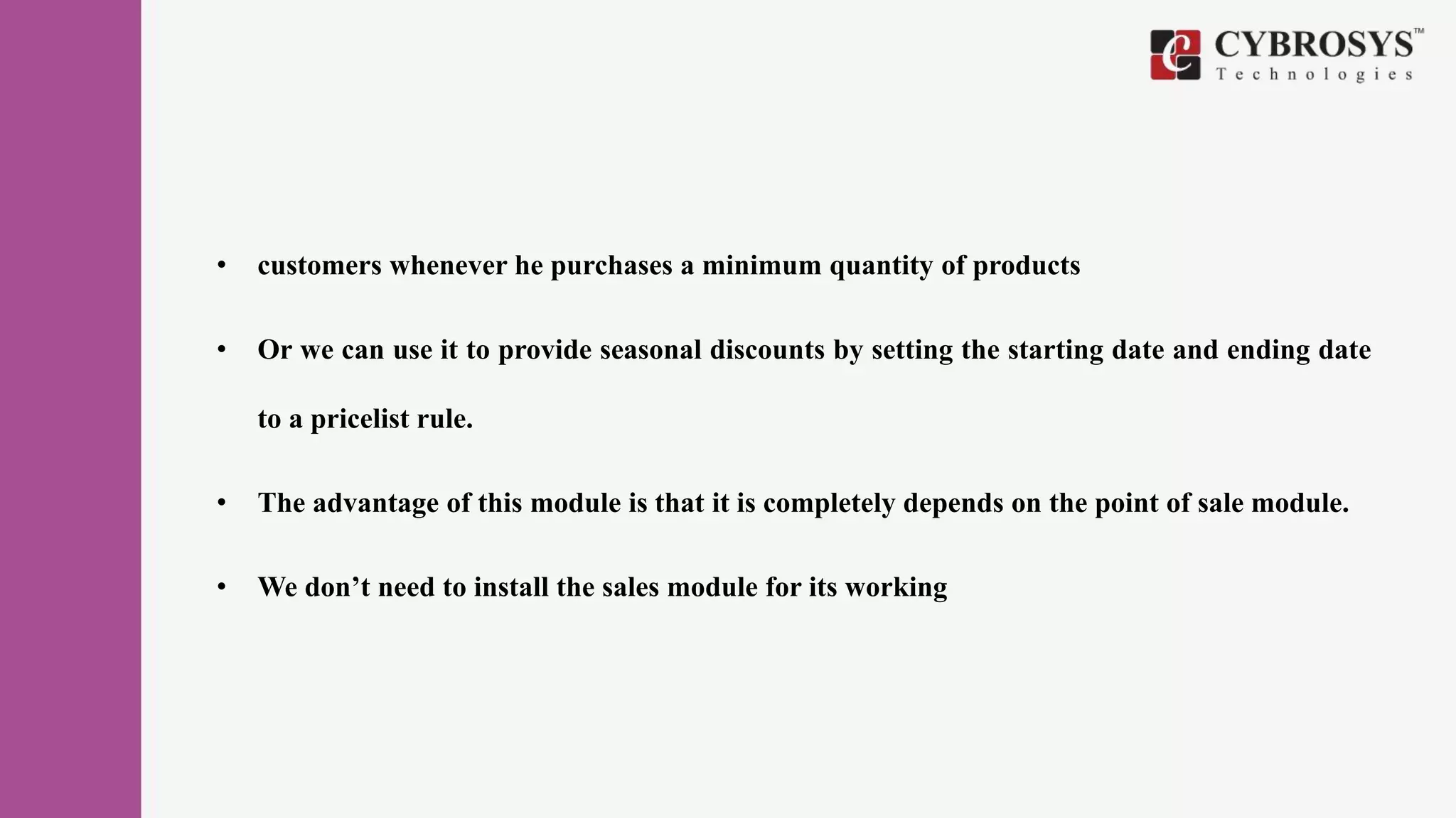 • customers whenever he purchases a minimum quantity of products
• Or we can use it to provide seasonal discounts by setting the starting date and ending date
to a pricelist rule.
• The advantage of this module is that it is completely depends on the point of sale module.
• We don’t need to install the sales module for its working
 
