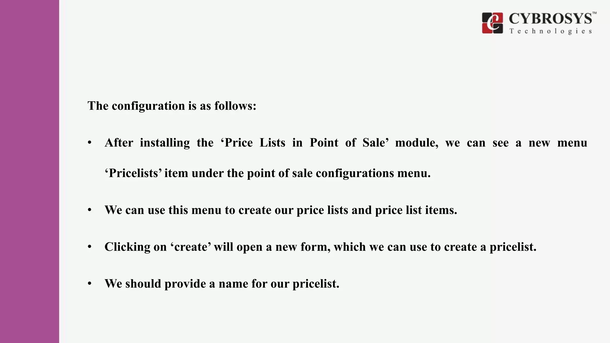 The configuration is as follows:
• After installing the ‘Price Lists in Point of Sale’ module, we can see a new menu
‘Pricelists’ item under the point of sale configurations menu.
• We can use this menu to create our price lists and price list items.
• Clicking on ‘create’ will open a new form, which we can use to create a pricelist.
• We should provide a name for our pricelist.
 