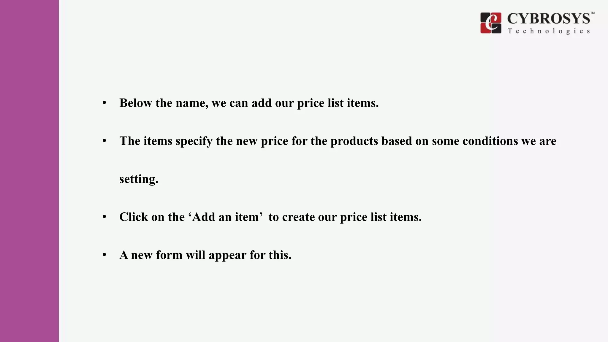 • Below the name, we can add our price list items.
• The items specify the new price for the products based on some conditions we are
setting.
• Click on the ‘Add an item’ to create our price list items.
• A new form will appear for this.
 