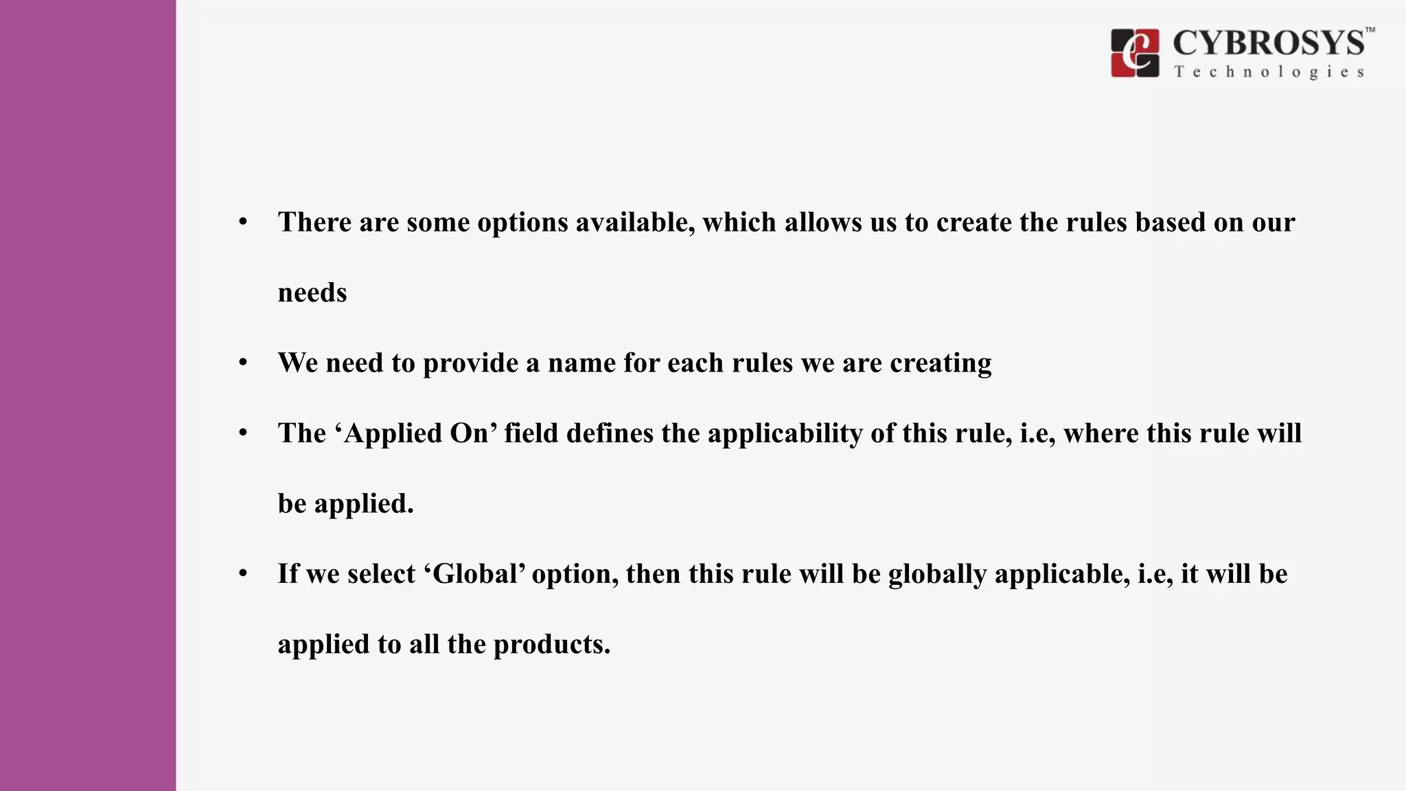 • There are some options available, which allows us to create the rules based on our
needs
• We need to provide a name for each rules we are creating
• The ‘Applied On’ field defines the applicability of this rule, i.e, where this rule will
be applied.
• If we select ‘Global’ option, then this rule will be globally applicable, i.e, it will be
applied to all the products.
 