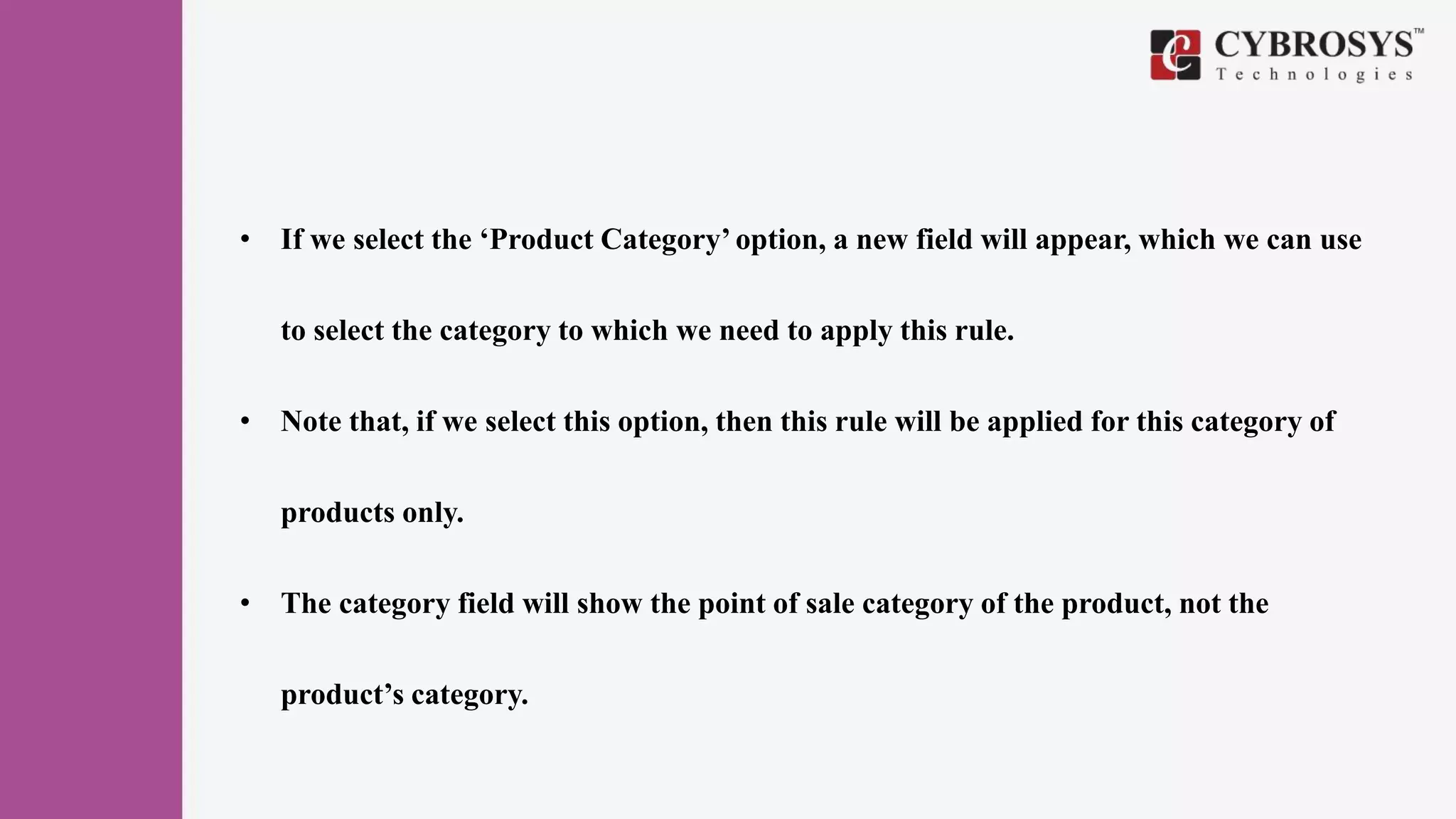 • If we select the ‘Product Category’ option, a new field will appear, which we can use
to select the category to which we need to apply this rule.
• Note that, if we select this option, then this rule will be applied for this category of
products only.
• The category field will show the point of sale category of the product, not the
product’s category.
 
