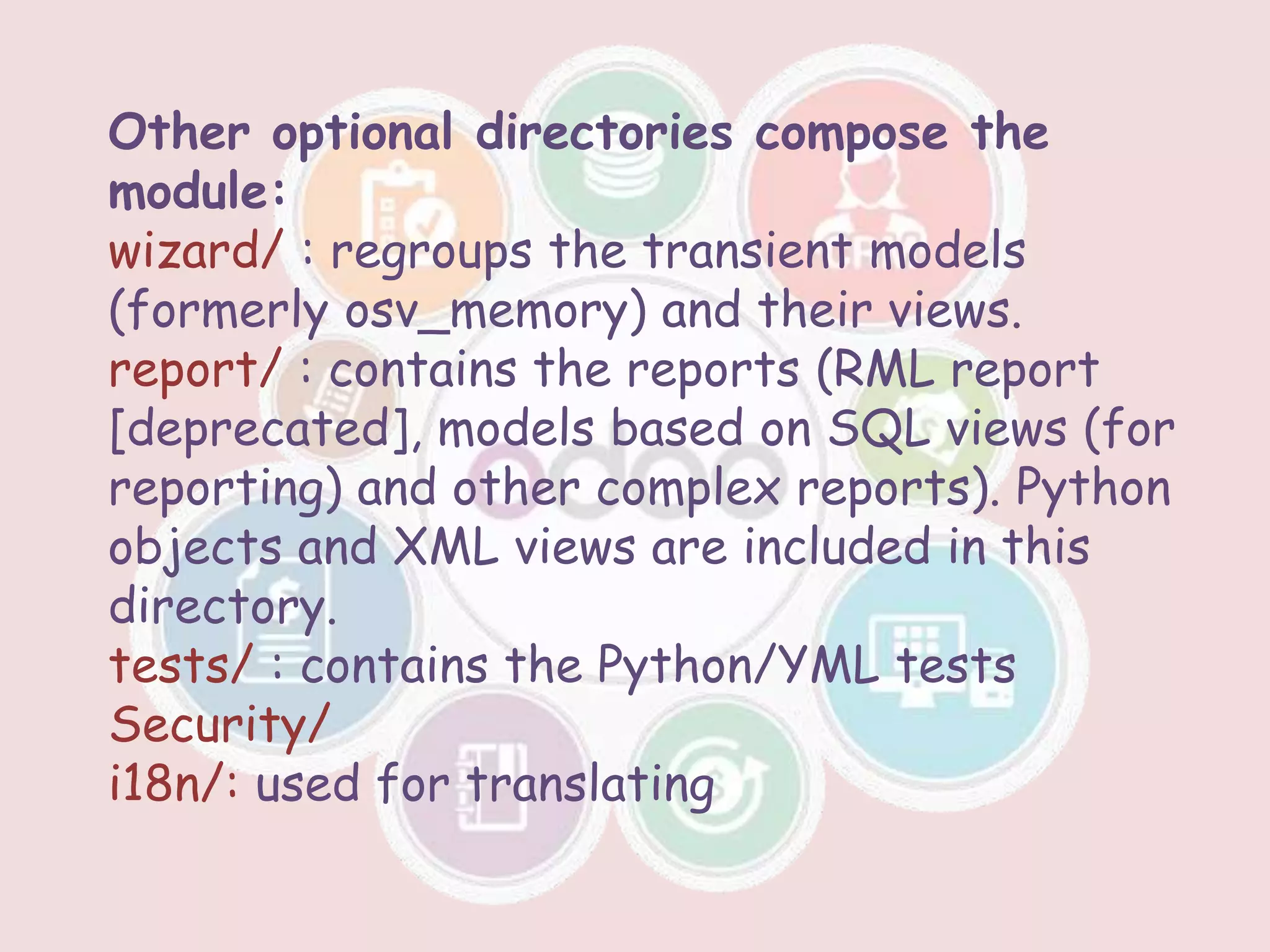 Other optional directories compose the
module:
wizard/ : regroups the transient models
(formerly osv_memory) and their views.
report/ : contains the reports (RML report
[deprecated], models based on SQL views (for
reporting) and other complex reports). Python
objects and XML views are included in this
directory.
tests/ : contains the Python/YML tests
Security/
i18n/: used for translating
 