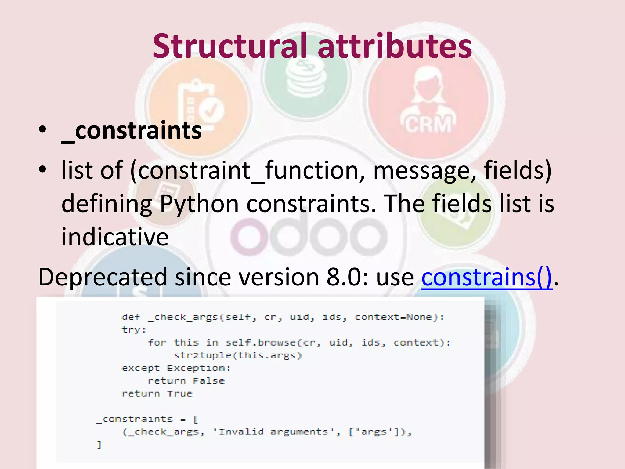 Structural attributes
• _constraints
• list of (constraint_function, message, fields)
defining Python constraints. The fields list is
indicative
Deprecated since version 8.0: use constrains().
 