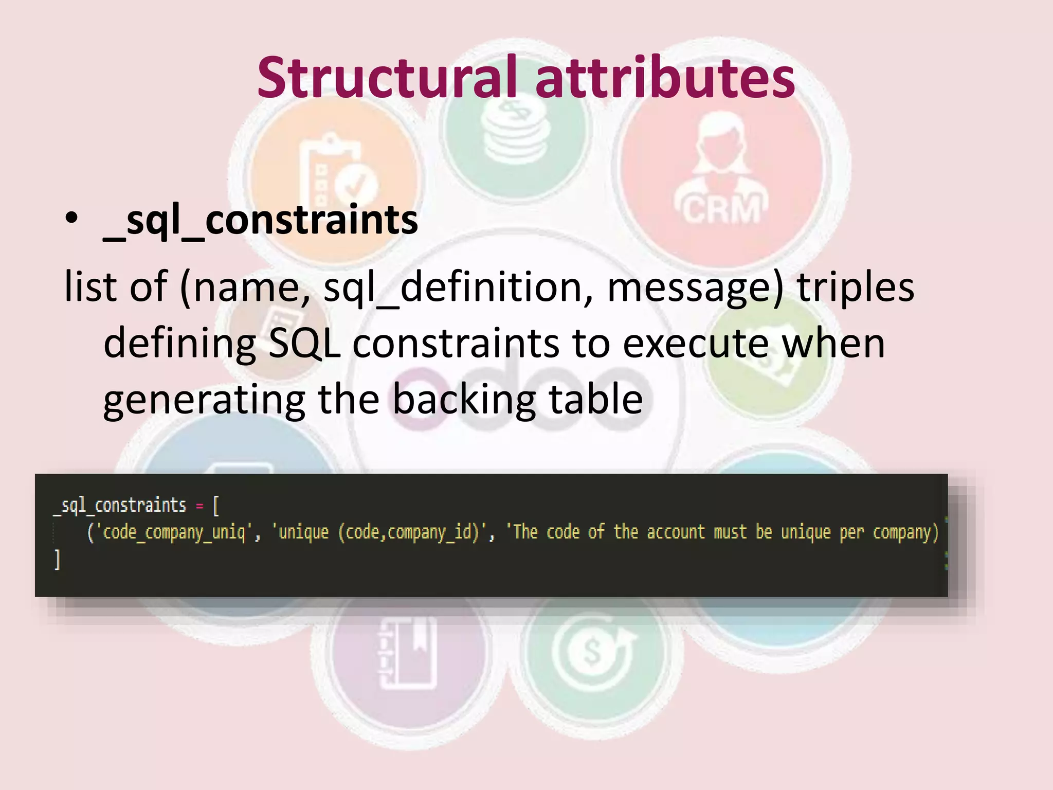 Structural attributes
• _sql_constraints
list of (name, sql_definition, message) triples
defining SQL constraints to execute when
generating the backing table
 