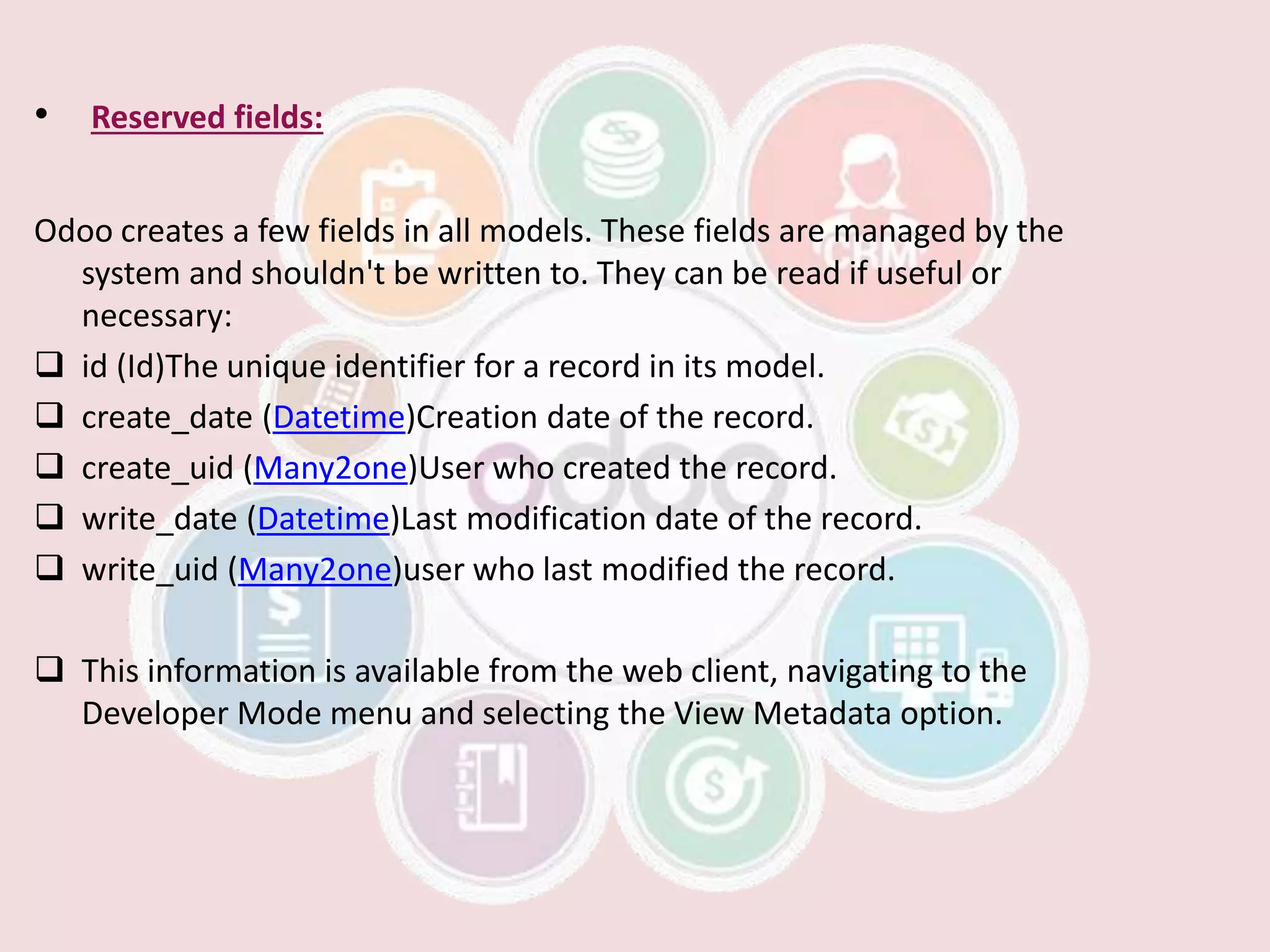 • Reserved fields:
Odoo creates a few fields in all models. These fields are managed by the
system and shouldn't be written to. They can be read if useful or
necessary:
 id (Id)The unique identifier for a record in its model.
 create_date (Datetime)Creation date of the record.
 create_uid (Many2one)User who created the record.
 write_date (Datetime)Last modification date of the record.
 write_uid (Many2one)user who last modified the record.
 This information is available from the web client, navigating to the
Developer Mode menu and selecting the View Metadata option.
 