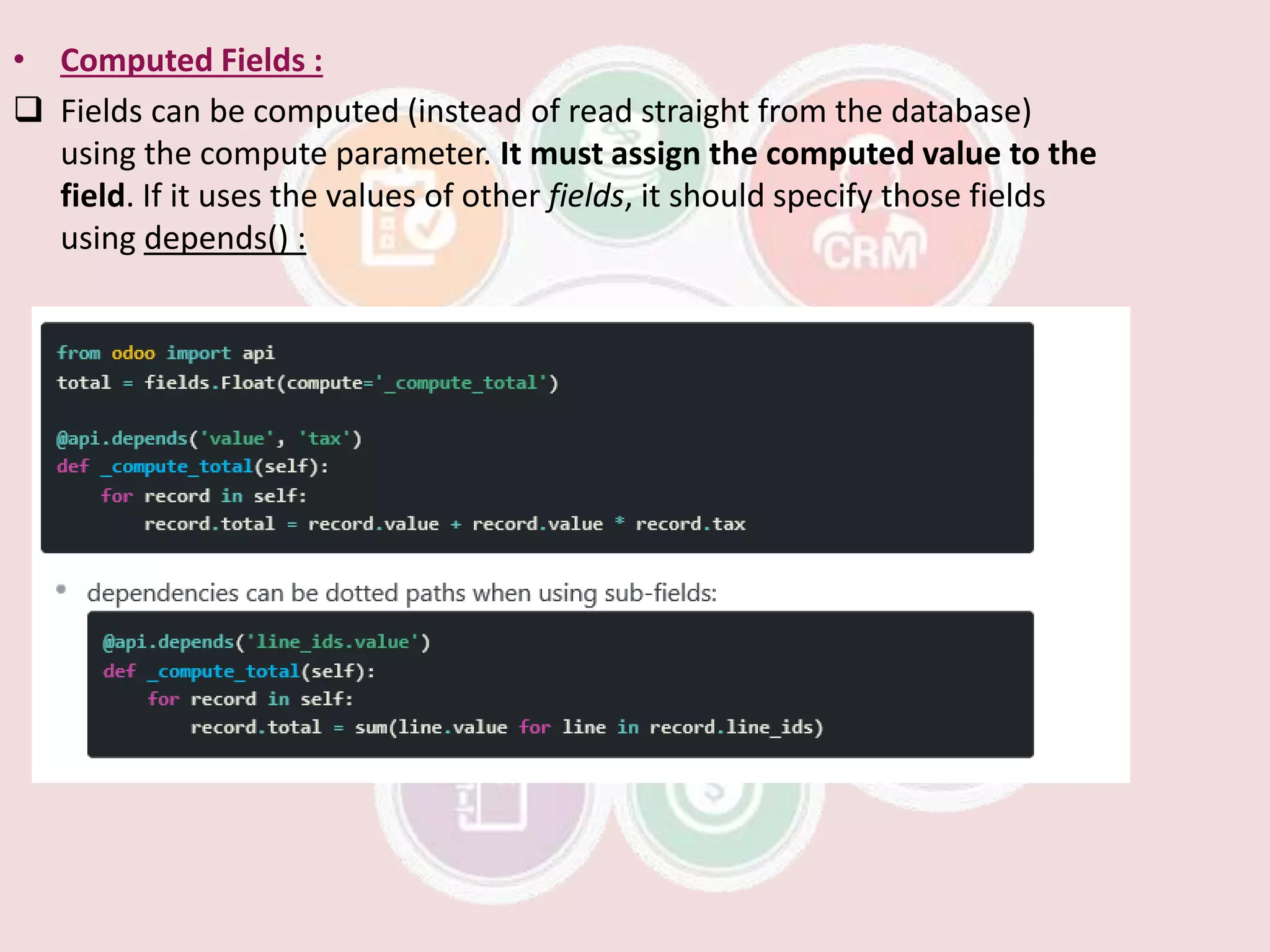 • Computed Fields :
 Fields can be computed (instead of read straight from the database)
using the compute parameter. It must assign the computed value to the
field. If it uses the values of other fields, it should specify those fields
using depends() :
 