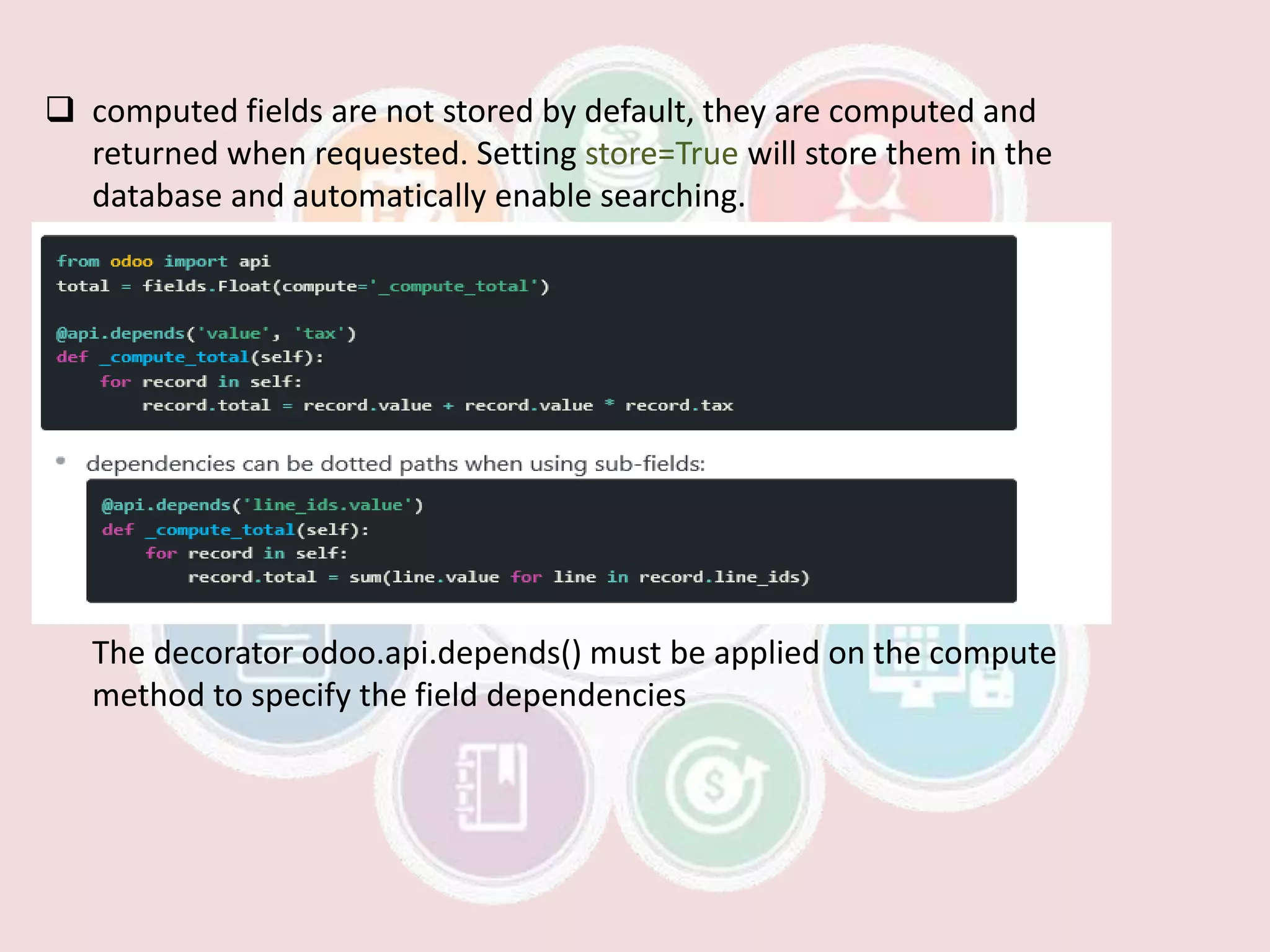  computed fields are not stored by default, they are computed and
returned when requested. Setting store=True will store them in the
database and automatically enable searching.
The decorator odoo.api.depends() must be applied on the compute
method to specify the field dependencies
 