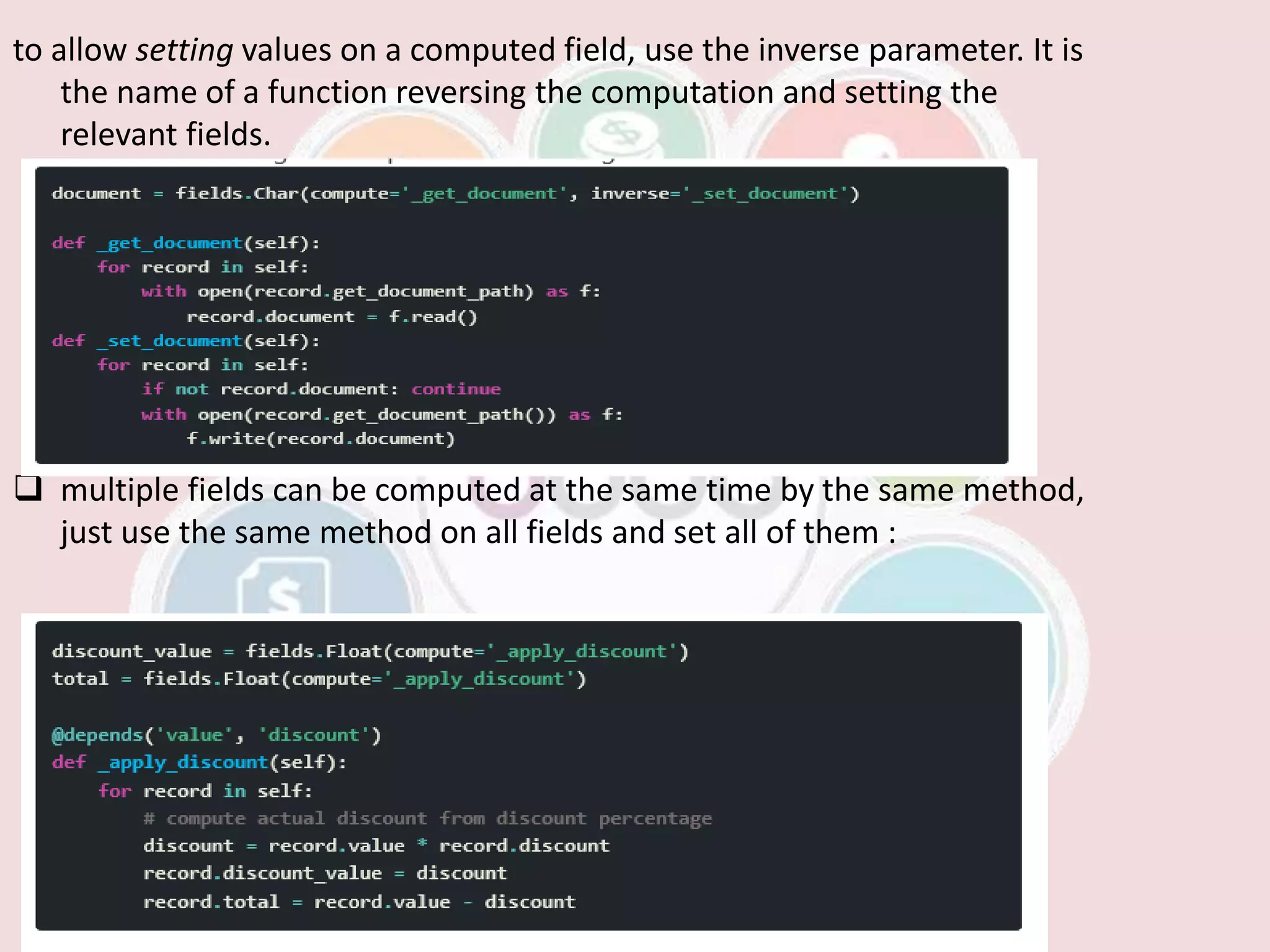 to allow setting values on a computed field, use the inverse parameter. It is
the name of a function reversing the computation and setting the
relevant fields.
 multiple fields can be computed at the same time by the same method,
just use the same method on all fields and set all of them :
 
