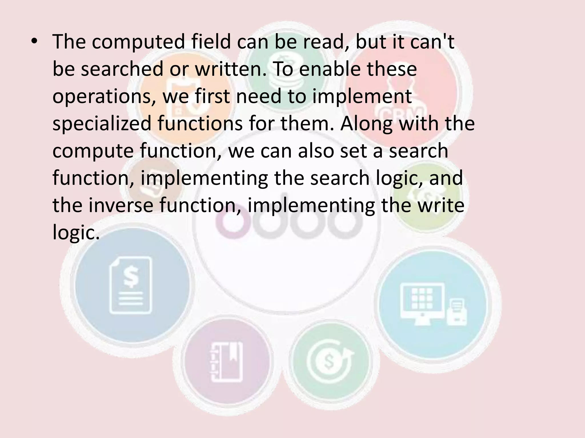 • The computed field can be read, but it can't
be searched or written. To enable these
operations, we first need to implement
specialized functions for them. Along with the
compute function, we can also set a search
function, implementing the search logic, and
the inverse function, implementing the write
logic.
 