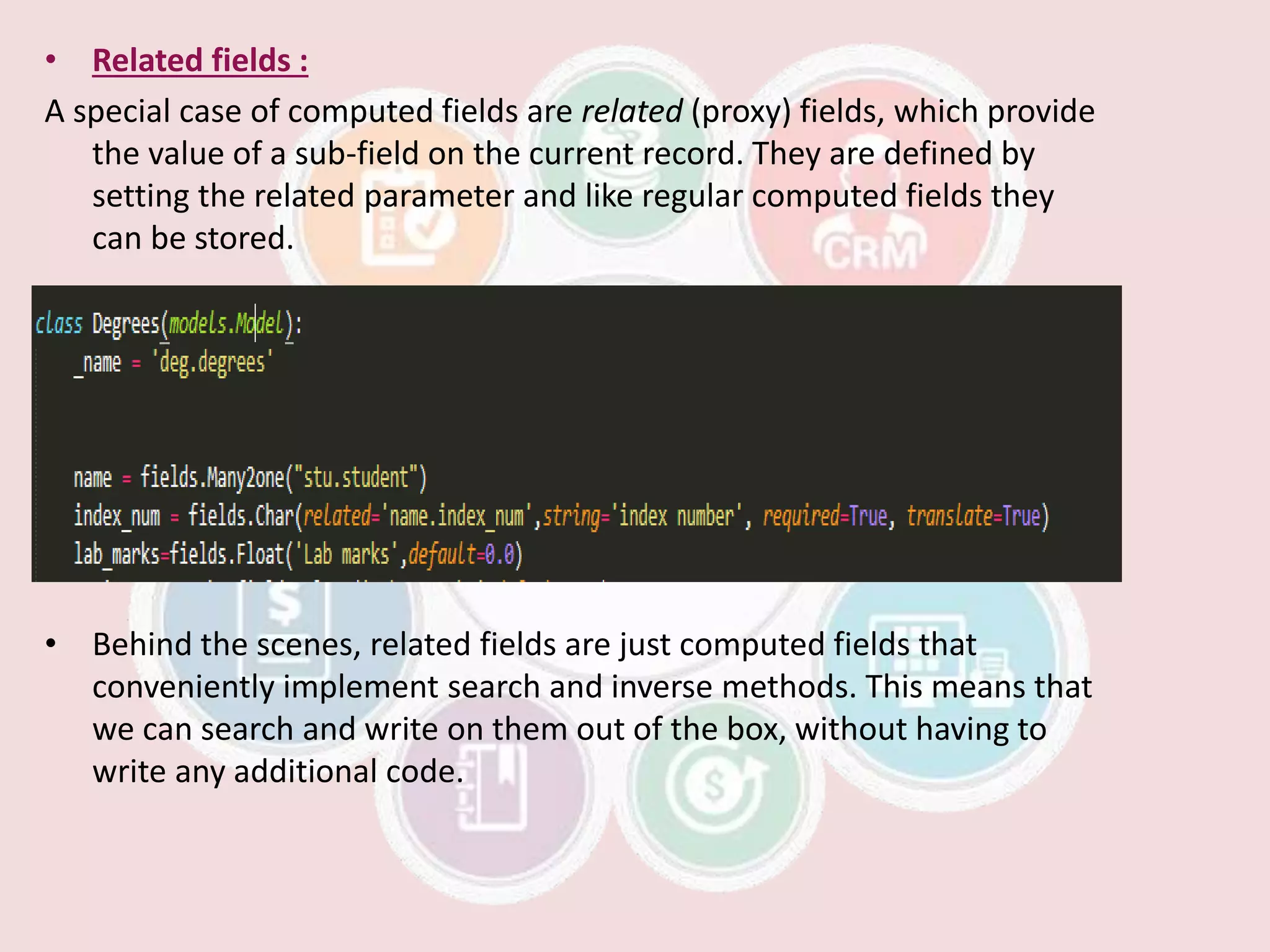 • Related fields :
A special case of computed fields are related (proxy) fields, which provide
the value of a sub-field on the current record. They are defined by
setting the related parameter and like regular computed fields they
can be stored.
• Behind the scenes, related fields are just computed fields that
conveniently implement search and inverse methods. This means that
we can search and write on them out of the box, without having to
write any additional code.
 