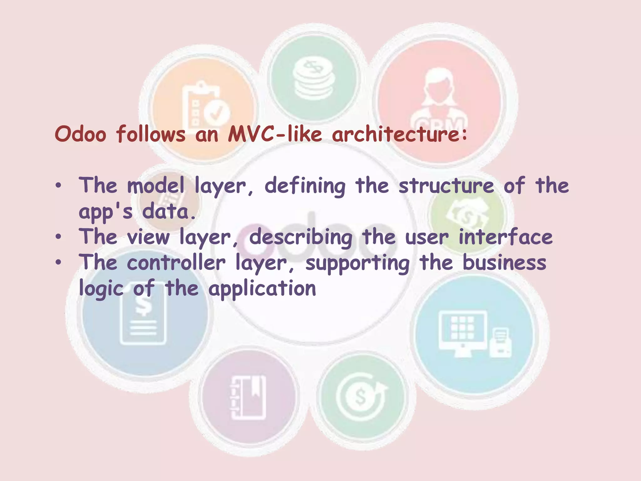 Odoo follows an MVC-like architecture:
• The model layer, defining the structure of the
app's data.
• The view layer, describing the user interface
• The controller layer, supporting the business
logic of the application
 