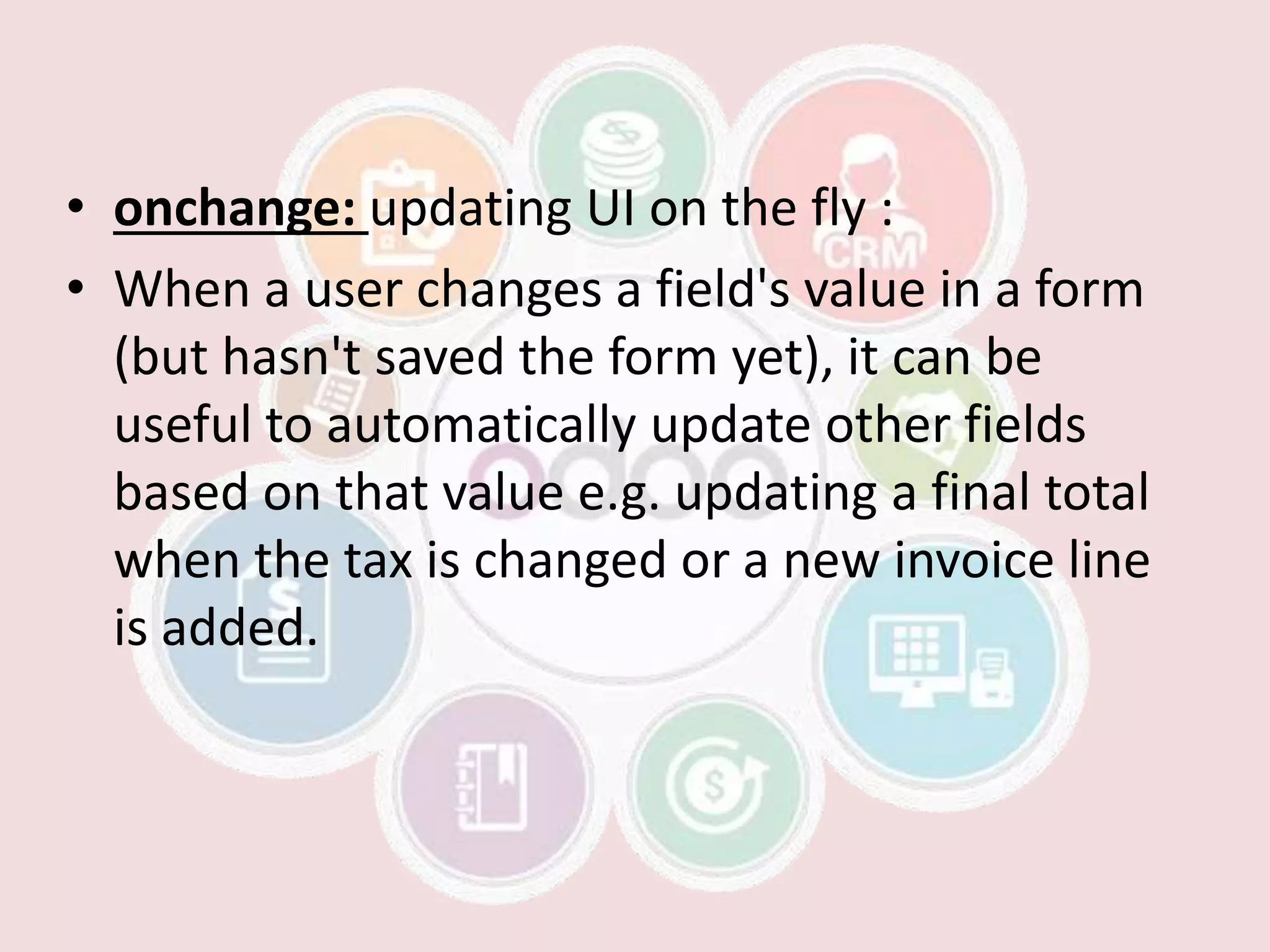 • onchange: updating UI on the fly :
• When a user changes a field's value in a form
(but hasn't saved the form yet), it can be
useful to automatically update other fields
based on that value e.g. updating a final total
when the tax is changed or a new invoice line
is added.
 