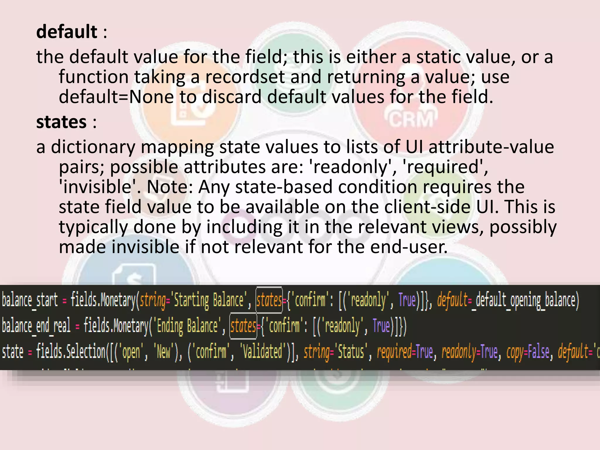 default :
the default value for the field; this is either a static value, or a
function taking a recordset and returning a value; use
default=None to discard default values for the field.
states :
a dictionary mapping state values to lists of UI attribute-value
pairs; possible attributes are: 'readonly', 'required',
'invisible'. Note: Any state-based condition requires the
state field value to be available on the client-side UI. This is
typically done by including it in the relevant views, possibly
made invisible if not relevant for the end-user.
 