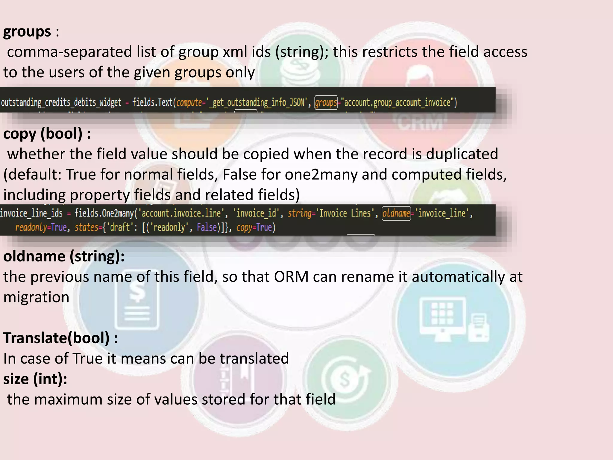 groups :
comma-separated list of group xml ids (string); this restricts the field access
to the users of the given groups only
copy (bool) :
whether the field value should be copied when the record is duplicated
(default: True for normal fields, False for one2many and computed fields,
including property fields and related fields)
oldname (string):
the previous name of this field, so that ORM can rename it automatically at
migration
Translate(bool) :
In case of True it means can be translated
size (int):
the maximum size of values stored for that field
 