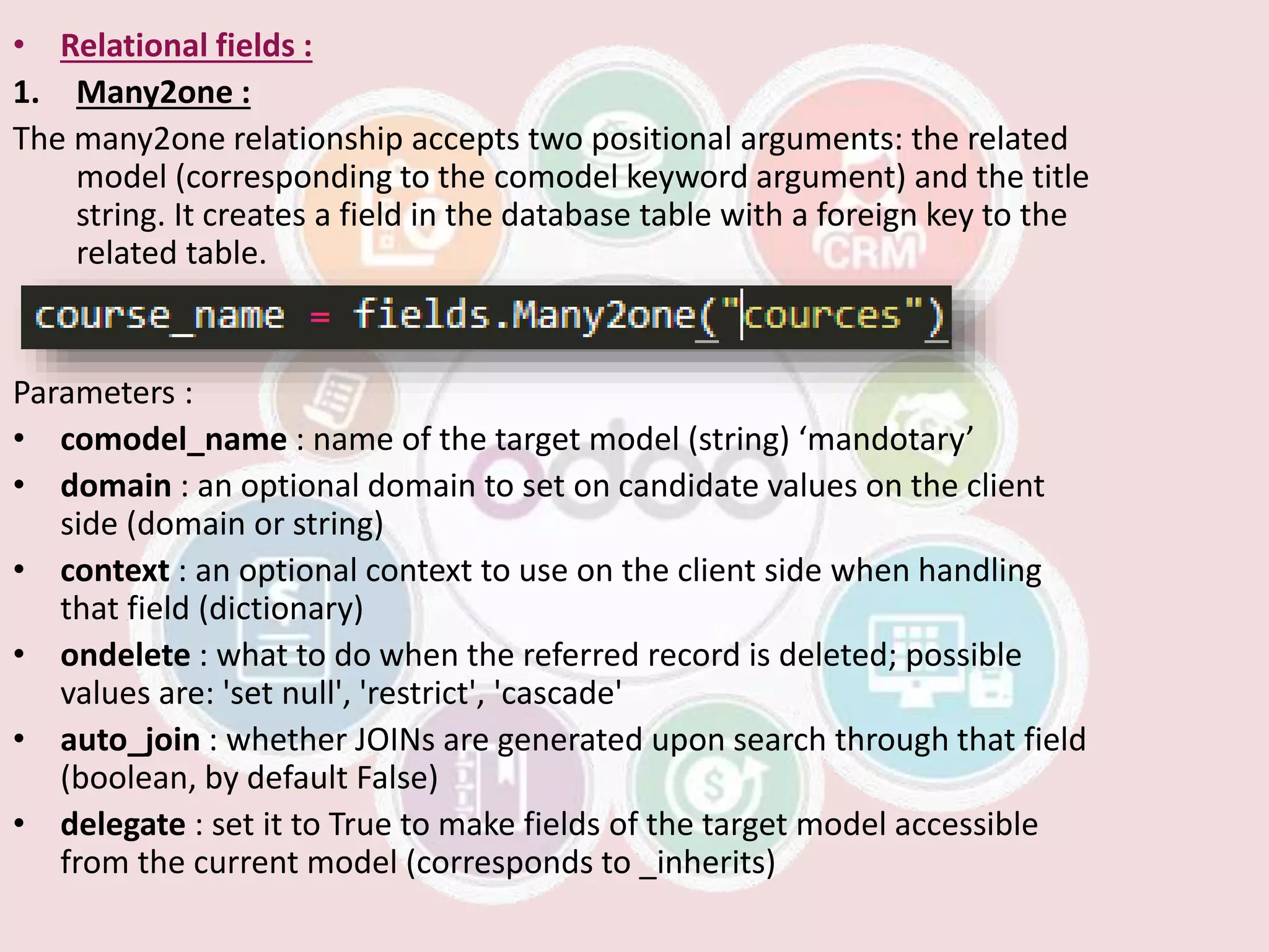 • Relational fields :
1. Many2one :
The many2one relationship accepts two positional arguments: the related
model (corresponding to the comodel keyword argument) and the title
string. It creates a field in the database table with a foreign key to the
related table.
Parameters :
• comodel_name : name of the target model (string) ‘mandotary’
• domain : an optional domain to set on candidate values on the client
side (domain or string)
• context : an optional context to use on the client side when handling
that field (dictionary)
• ondelete : what to do when the referred record is deleted; possible
values are: 'set null', 'restrict', 'cascade'
• auto_join : whether JOINs are generated upon search through that field
(boolean, by default False)
• delegate : set it to True to make fields of the target model accessible
from the current model (corresponds to _inherits)
 