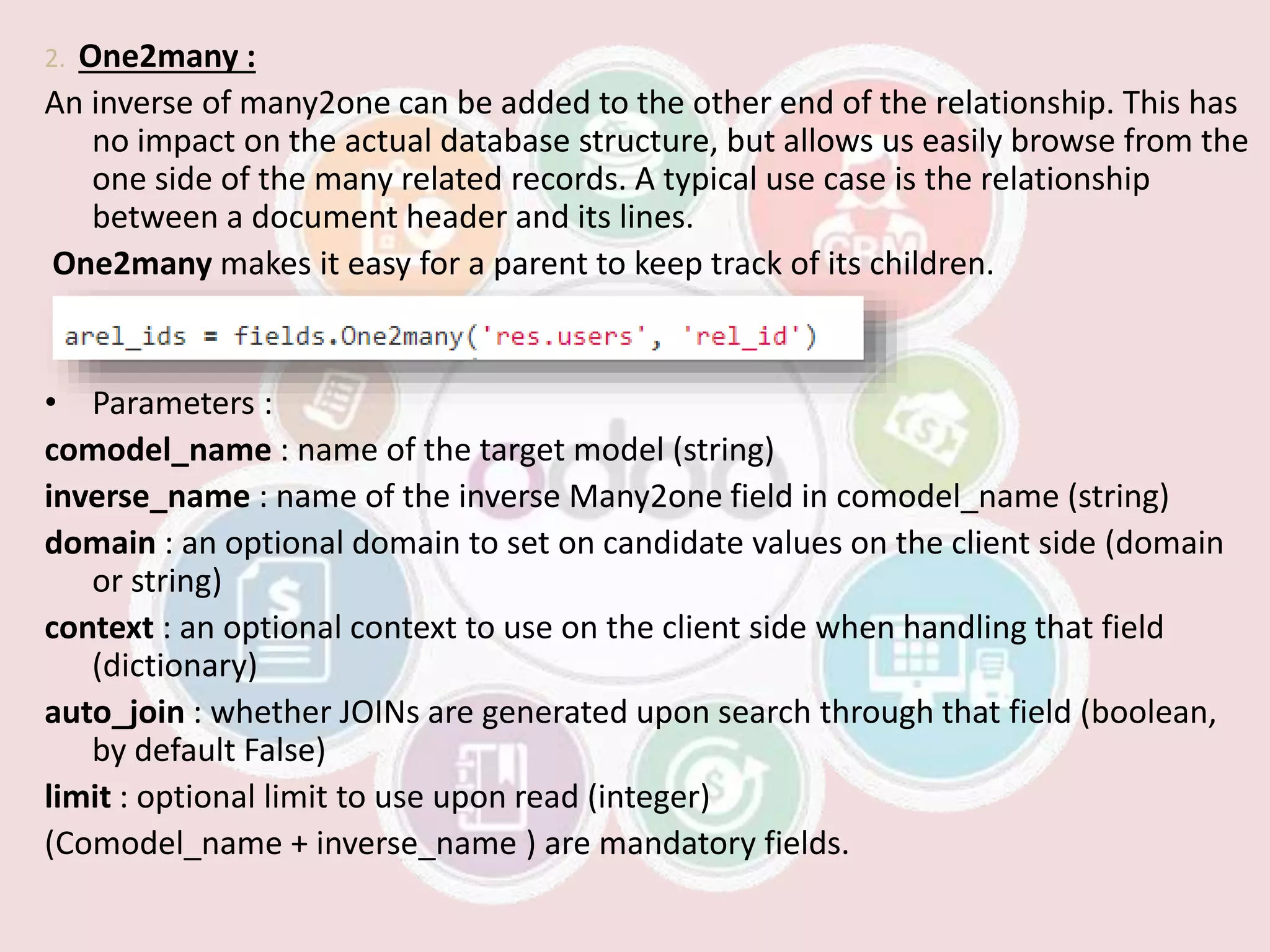 2. One2many :
An inverse of many2one can be added to the other end of the relationship. This has
no impact on the actual database structure, but allows us easily browse from the
one side of the many related records. A typical use case is the relationship
between a document header and its lines.
One2many makes it easy for a parent to keep track of its children.
• Parameters :
comodel_name : name of the target model (string)
inverse_name : name of the inverse Many2one field in comodel_name (string)
domain : an optional domain to set on candidate values on the client side (domain
or string)
context : an optional context to use on the client side when handling that field
(dictionary)
auto_join : whether JOINs are generated upon search through that field (boolean,
by default False)
limit : optional limit to use upon read (integer)
(Comodel_name + inverse_name ) are mandatory fields.
 