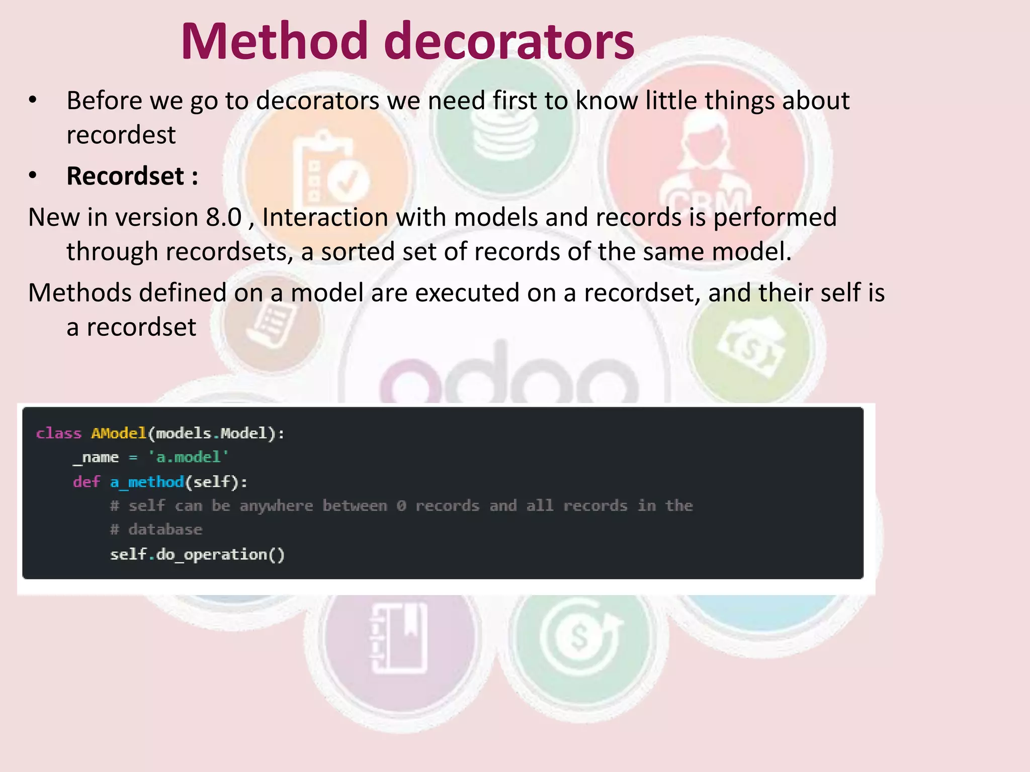 Method decorators
• Before we go to decorators we need first to know little things about
recordest
• Recordset :
New in version 8.0 , Interaction with models and records is performed
through recordsets, a sorted set of records of the same model.
Methods defined on a model are executed on a recordset, and their self is
a recordset
 