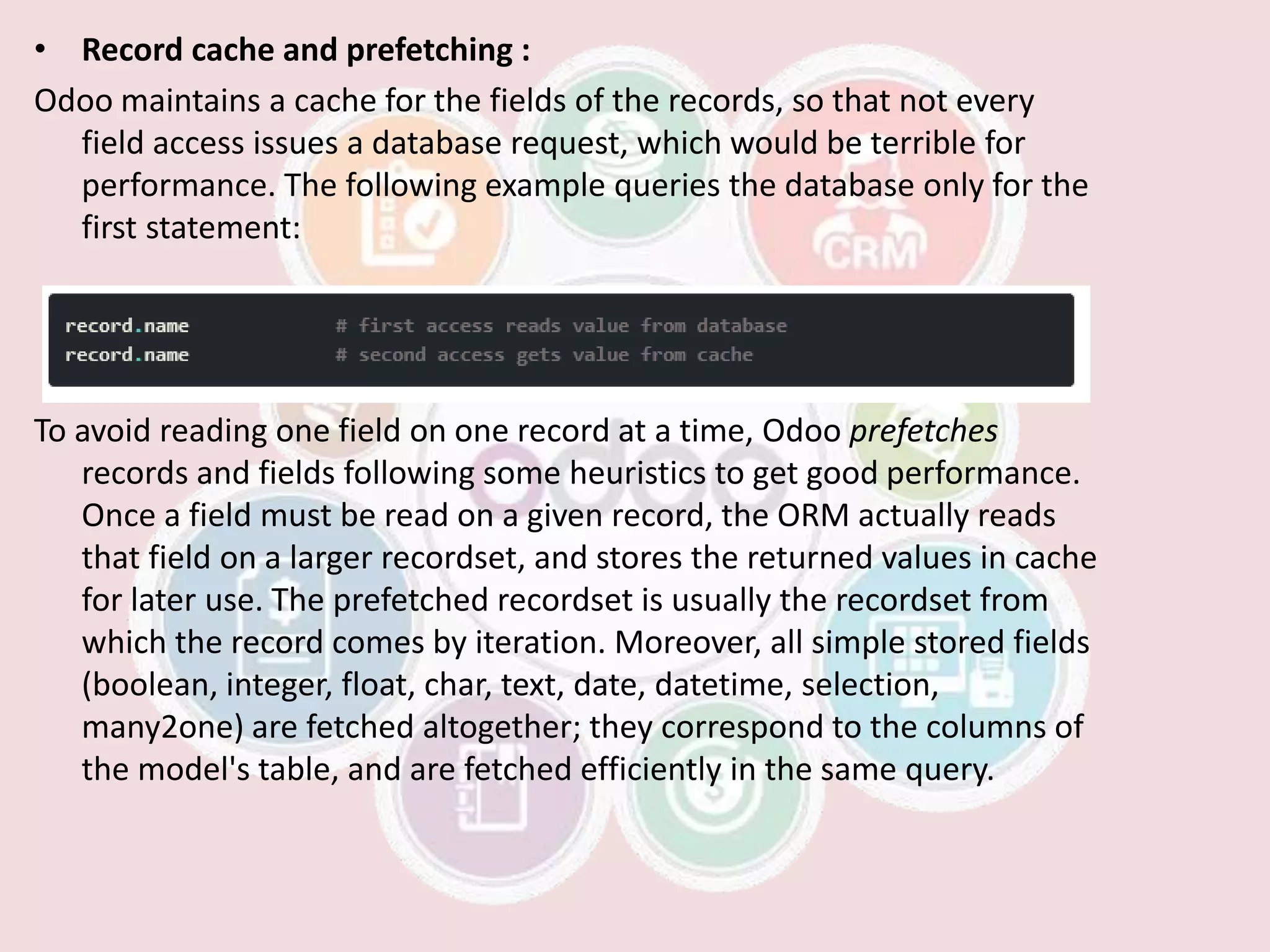 • Record cache and prefetching :
Odoo maintains a cache for the fields of the records, so that not every
field access issues a database request, which would be terrible for
performance. The following example queries the database only for the
first statement:
To avoid reading one field on one record at a time, Odoo prefetches
records and fields following some heuristics to get good performance.
Once a field must be read on a given record, the ORM actually reads
that field on a larger recordset, and stores the returned values in cache
for later use. The prefetched recordset is usually the recordset from
which the record comes by iteration. Moreover, all simple stored fields
(boolean, integer, float, char, text, date, datetime, selection,
many2one) are fetched altogether; they correspond to the columns of
the model's table, and are fetched efficiently in the same query.
 