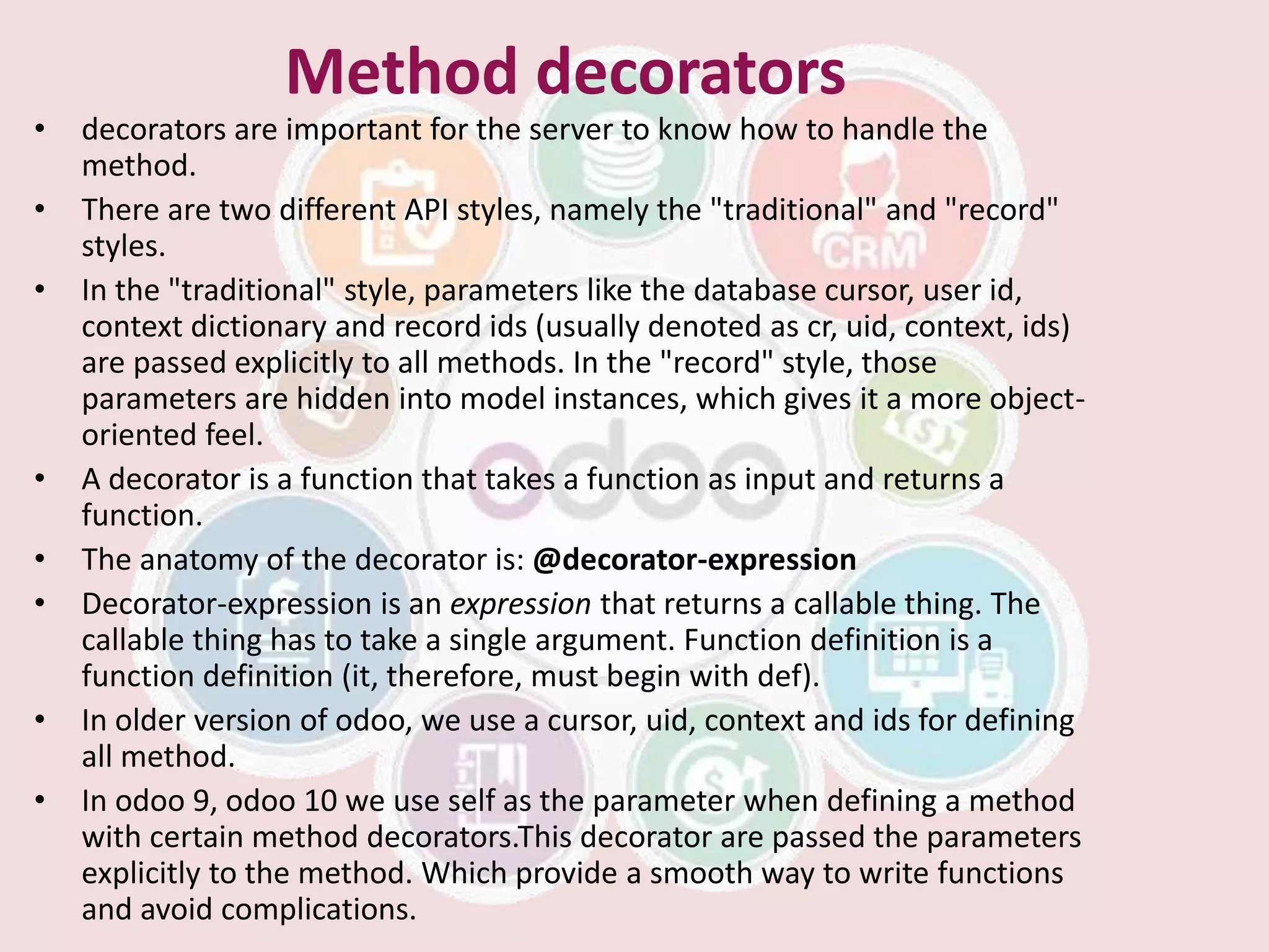 Method decorators
• decorators are important for the server to know how to handle the
method.
• There are two different API styles, namely the "traditional" and "record"
styles.
• In the "traditional" style, parameters like the database cursor, user id,
context dictionary and record ids (usually denoted as cr, uid, context, ids)
are passed explicitly to all methods. In the "record" style, those
parameters are hidden into model instances, which gives it a more object-
oriented feel.
• A decorator is a function that takes a function as input and returns a
function.
• The anatomy of the decorator is: @decorator-expression
• Decorator-expression is an expression that returns a callable thing. The
callable thing has to take a single argument. Function definition is a
function definition (it, therefore, must begin with def).
• In older version of odoo, we use a cursor, uid, context and ids for defining
all method.
• In odoo 9, odoo 10 we use self as the parameter when defining a method
with certain method decorators.This decorator are passed the parameters
explicitly to the method. Which provide a smooth way to write functions
and avoid complications.
 