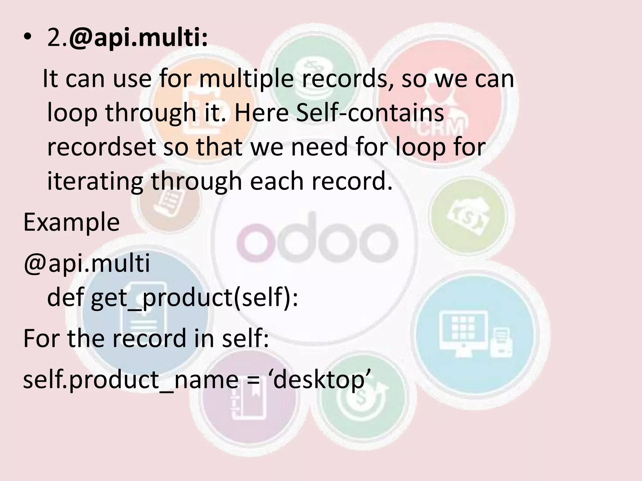 • 2.@api.multi:
It can use for multiple records, so we can
loop through it. Here Self-contains
recordset so that we need for loop for
iterating through each record.
Example
@api.multi
def get_product(self):
For the record in self:
self.product_name = ‘desktop’
 