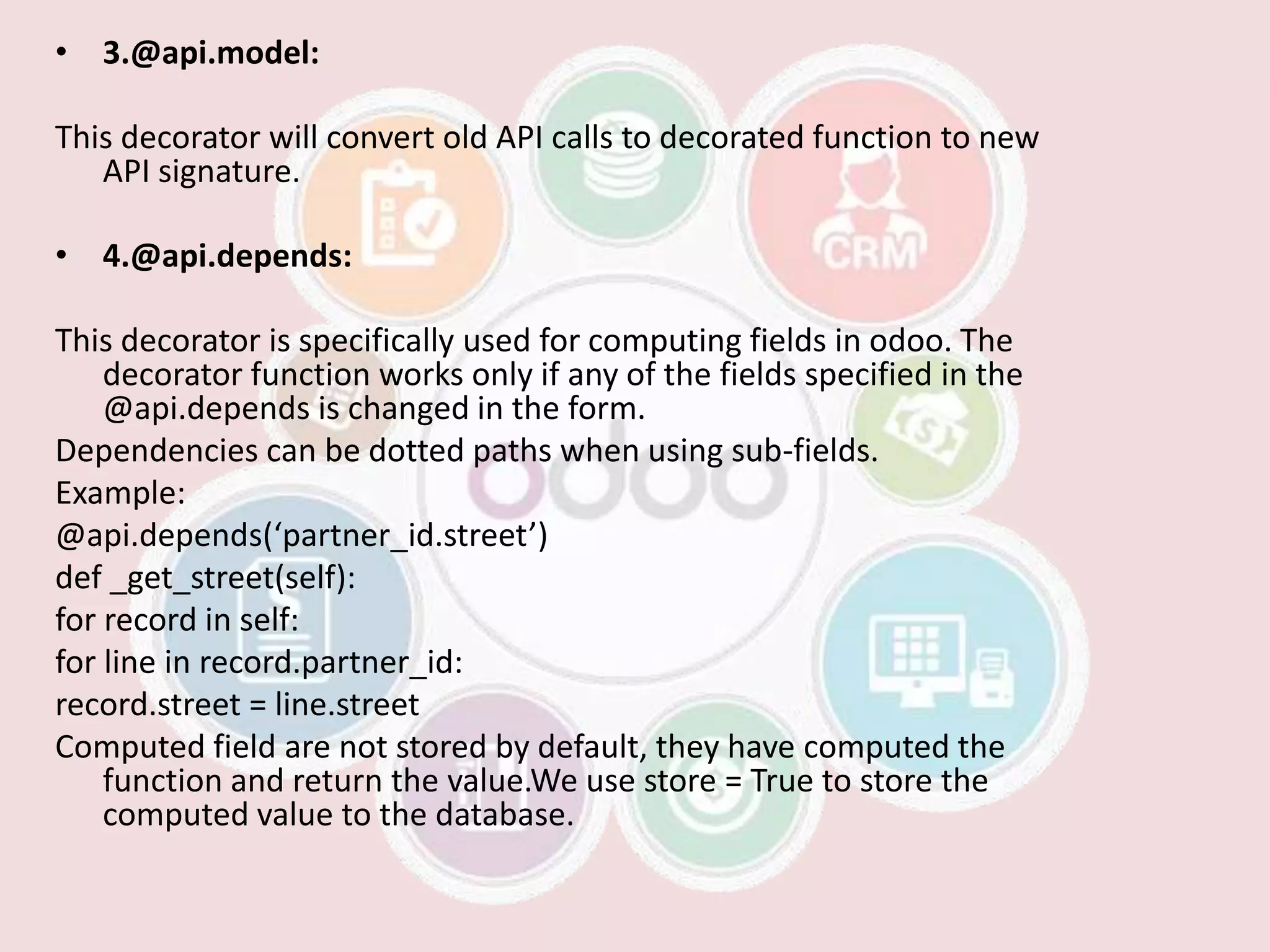 • 3.@api.model:
This decorator will convert old API calls to decorated function to new
API signature.
• 4.@api.depends:
This decorator is specifically used for computing fields in odoo. The
decorator function works only if any of the fields specified in the
@api.depends is changed in the form.
Dependencies can be dotted paths when using sub-fields.
Example:
@api.depends(‘partner_id.street’)
def _get_street(self):
for record in self:
for line in record.partner_id:
record.street = line.street
Computed field are not stored by default, they have computed the
function and return the value.We use store = True to store the
computed value to the database.
 