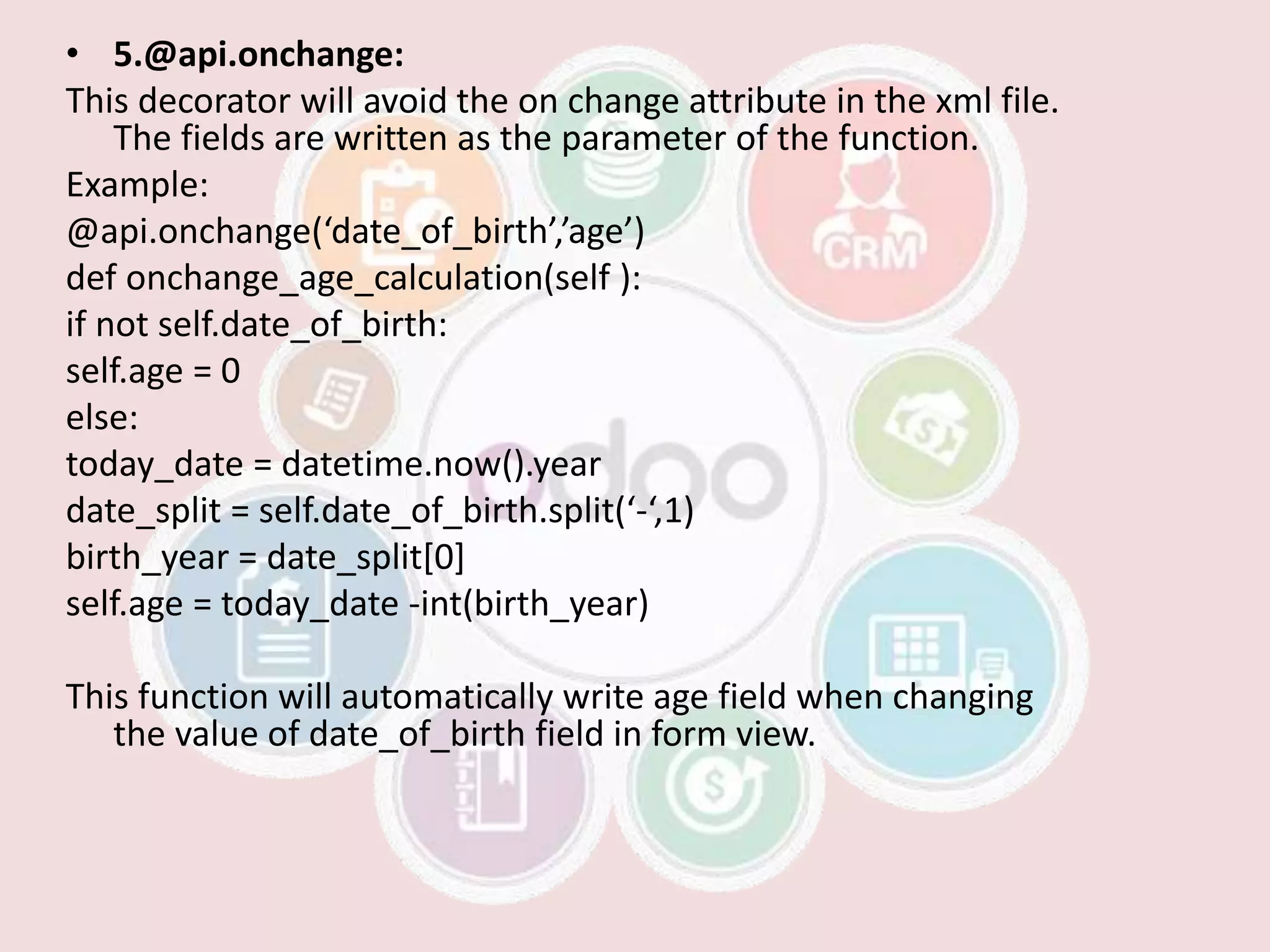 • 5.@api.onchange:
This decorator will avoid the on change attribute in the xml file.
The fields are written as the parameter of the function.
Example:
@api.onchange(‘date_of_birth’,’age’)
def onchange_age_calculation(self ):
if not self.date_of_birth:
self.age = 0
else:
today_date = datetime.now().year
date_split = self.date_of_birth.split(‘-‘,1)
birth_year = date_split[0]
self.age = today_date -int(birth_year)
This function will automatically write age field when changing
the value of date_of_birth field in form view.
 