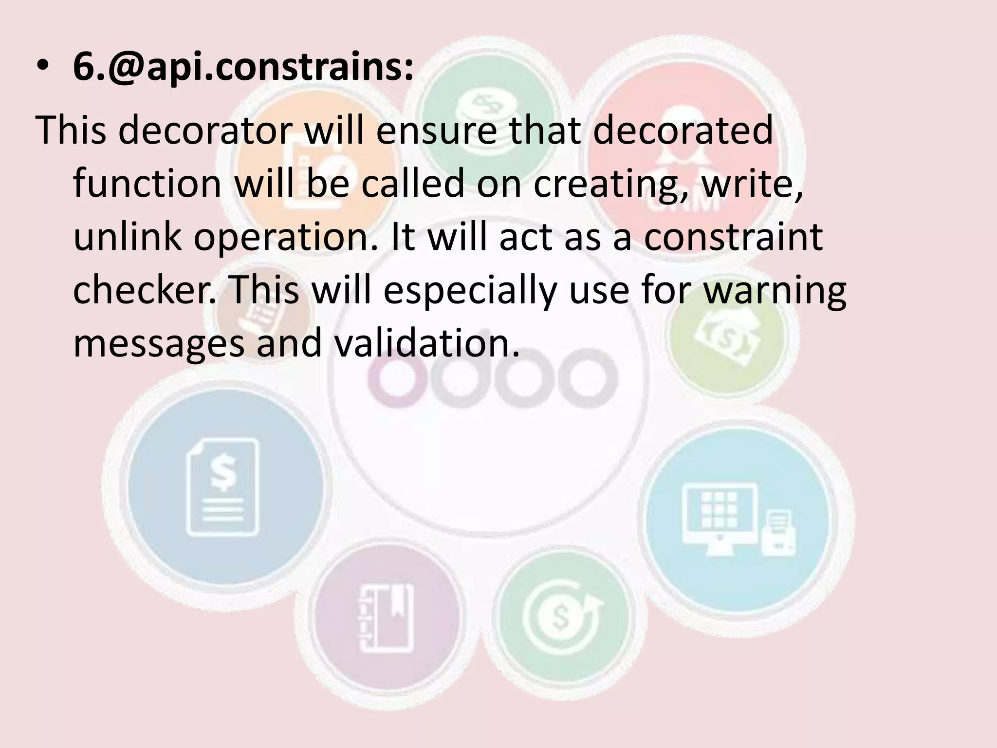 • 6.@api.constrains:
This decorator will ensure that decorated
function will be called on creating, write,
unlink operation. It will act as a constraint
checker. This will especially use for warning
messages and validation.
 