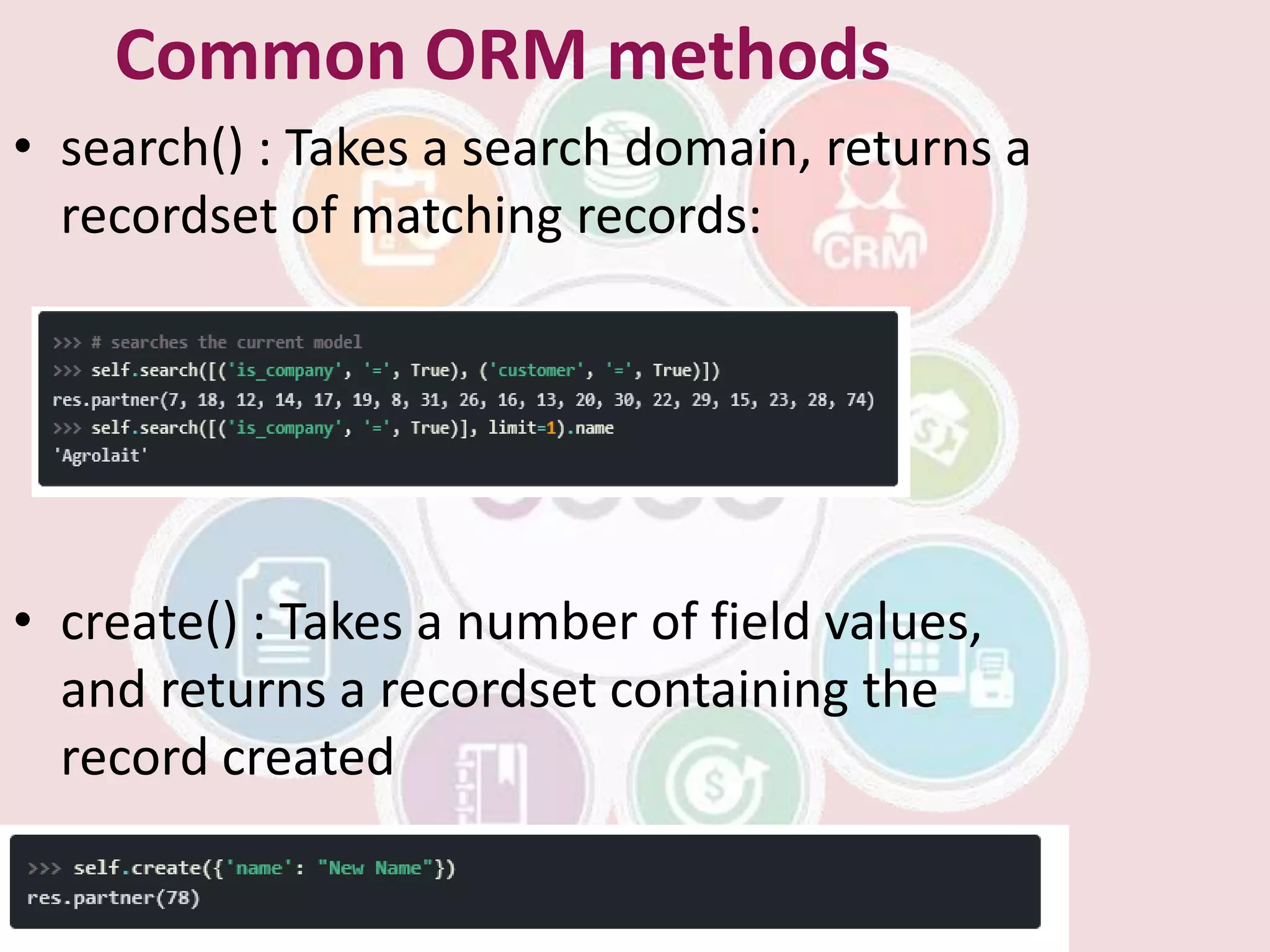 Common ORM methods
• search() : Takes a search domain, returns a
recordset of matching records:
• create() : Takes a number of field values,
and returns a recordset containing the
record created
 