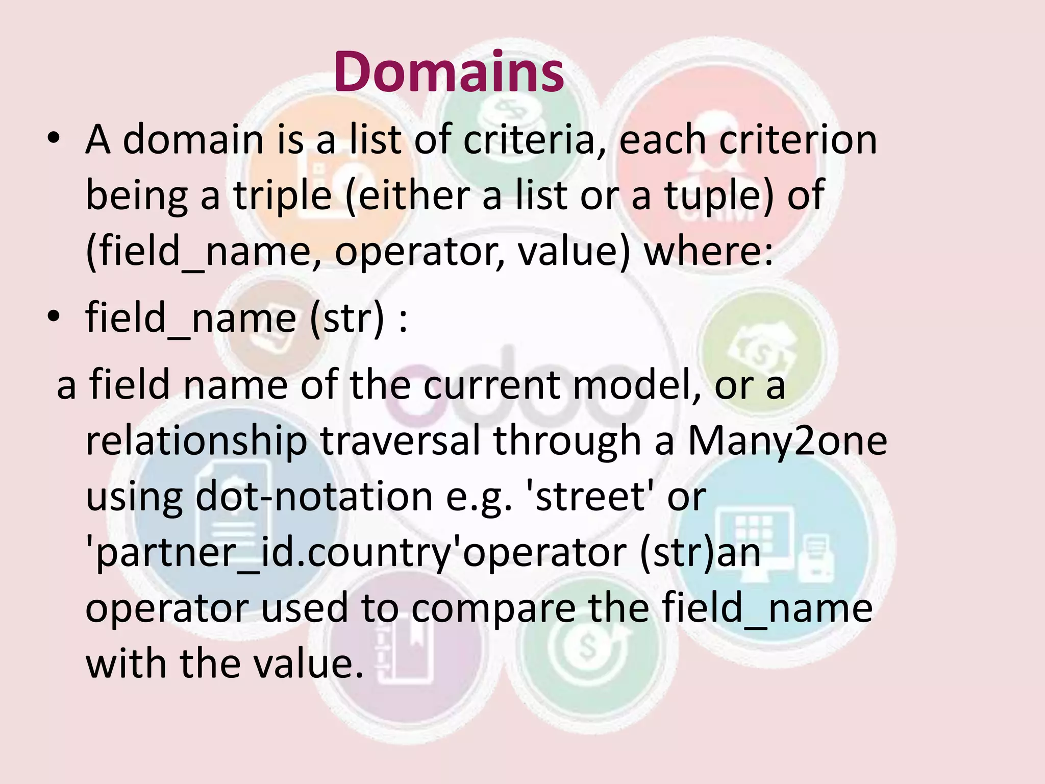 Domains
• A domain is a list of criteria, each criterion
being a triple (either a list or a tuple) of
(field_name, operator, value) where:
• field_name (str) :
a field name of the current model, or a
relationship traversal through a Many2one
using dot-notation e.g. 'street' or
'partner_id.country'operator (str)an
operator used to compare the field_name
with the value.
 