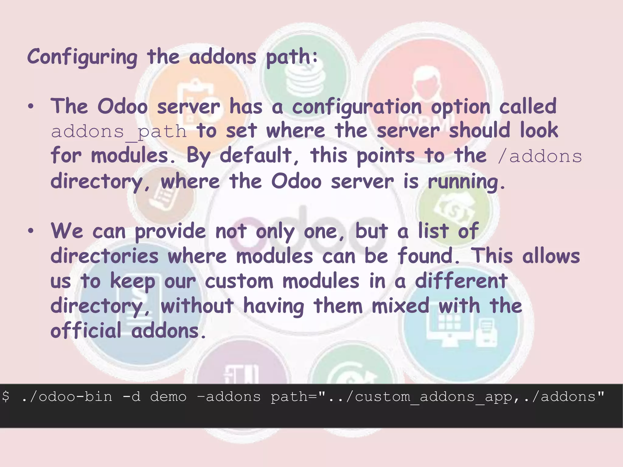 Configuring the addons path:
• The Odoo server has a configuration option called
addons_path to set where the server should look
for modules. By default, this points to the /addons
directory, where the Odoo server is running.
• We can provide not only one, but a list of
directories where modules can be found. This allows
us to keep our custom modules in a different
directory, without having them mixed with the
official addons.
$ ./odoo-bin -d demo –addons path="../custom_addons_app,./addons"
 