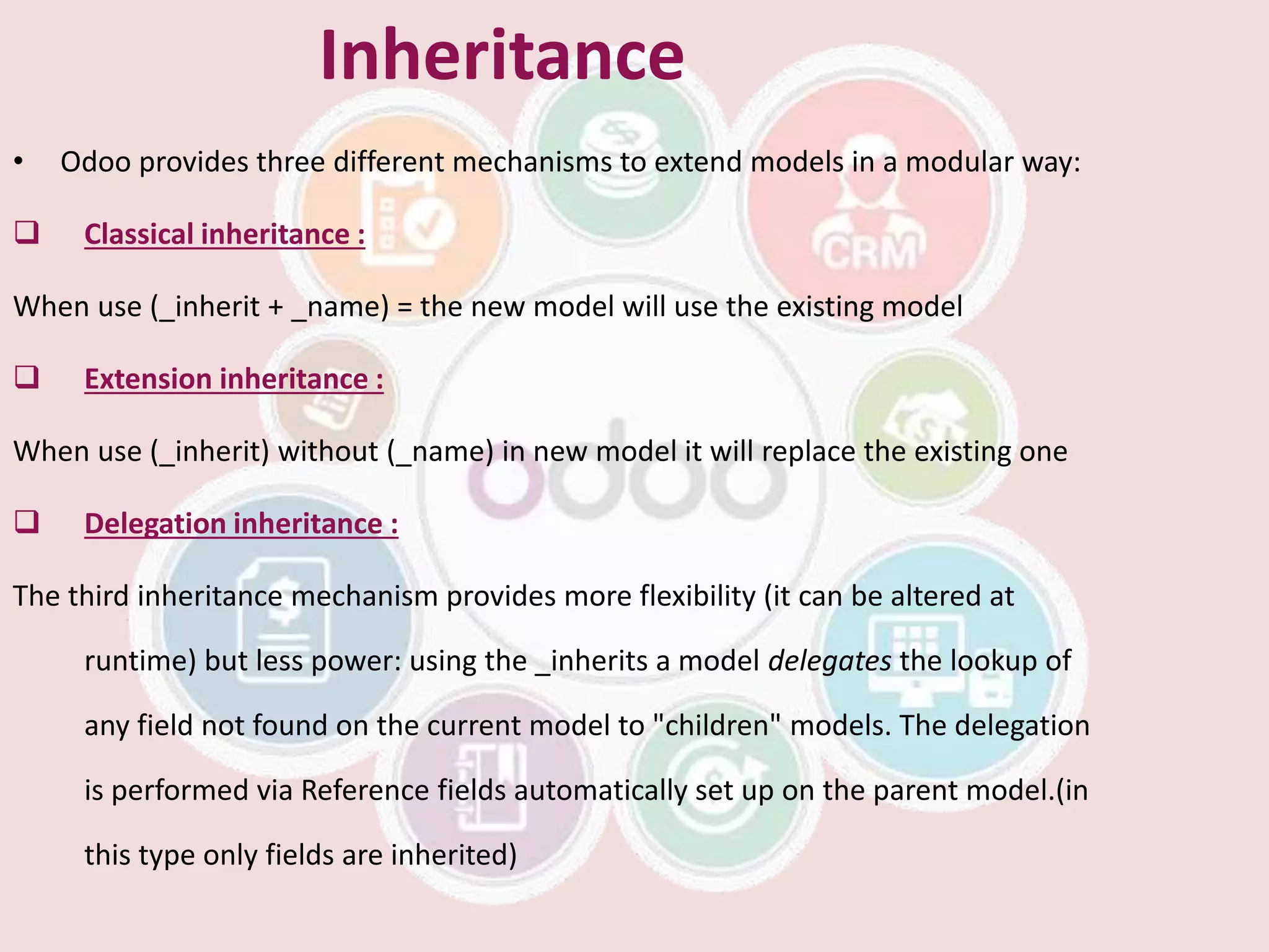 Inheritance
• Odoo provides three different mechanisms to extend models in a modular way:
 Classical inheritance :
When use (_inherit + _name) = the new model will use the existing model
 Extension inheritance :
When use (_inherit) without (_name) in new model it will replace the existing one
 Delegation inheritance :
The third inheritance mechanism provides more flexibility (it can be altered at
runtime) but less power: using the _inherits a model delegates the lookup of
any field not found on the current model to "children" models. The delegation
is performed via Reference fields automatically set up on the parent model.(in
this type only fields are inherited)
 