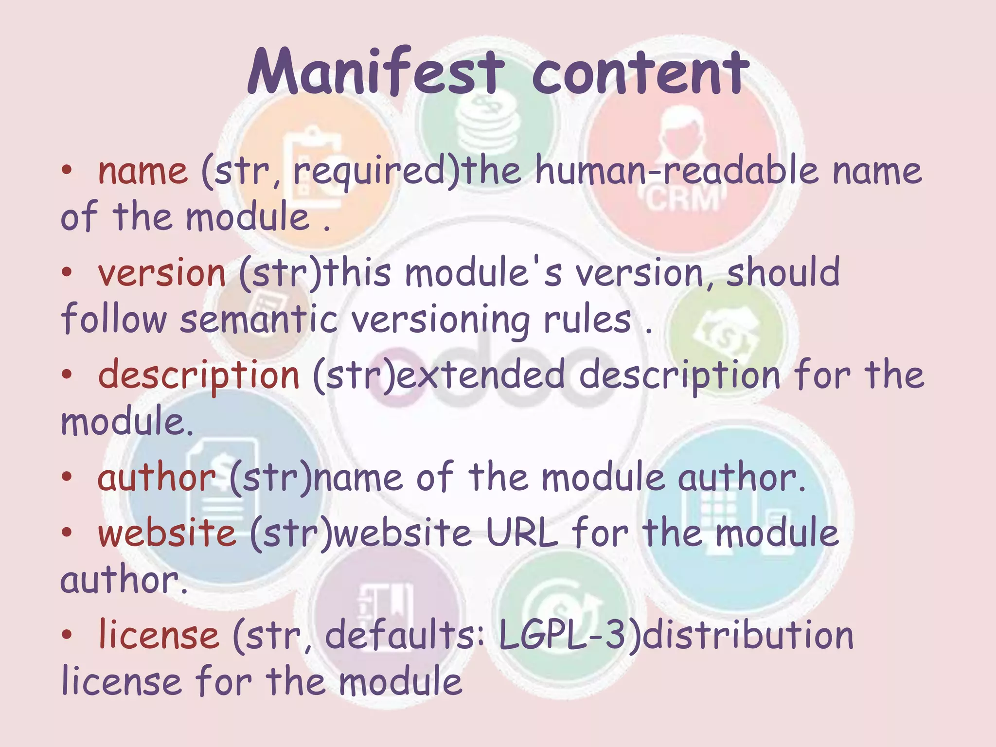 Manifest content
• name (str, required)the human-readable name
of the module .
• version (str)this module's version, should
follow semantic versioning rules .
• description (str)extended description for the
module.
• author (str)name of the module author.
• website (str)website URL for the module
author.
• license (str, defaults: LGPL-3)distribution
license for the module
 