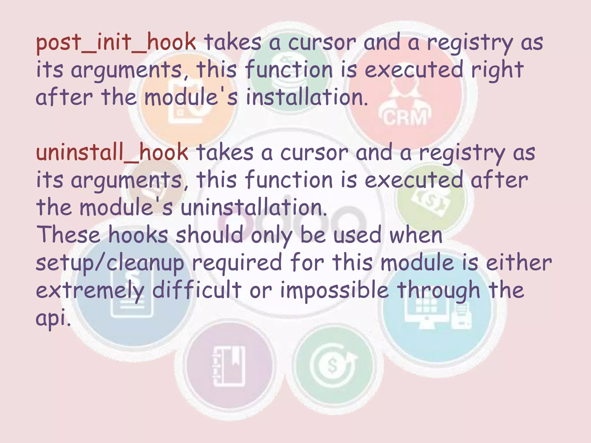 post_init_hook takes a cursor and a registry as
its arguments, this function is executed right
after the module's installation.
uninstall_hook takes a cursor and a registry as
its arguments, this function is executed after
the module's uninstallation.
These hooks should only be used when
setup/cleanup required for this module is either
extremely difficult or impossible through the
api.
 