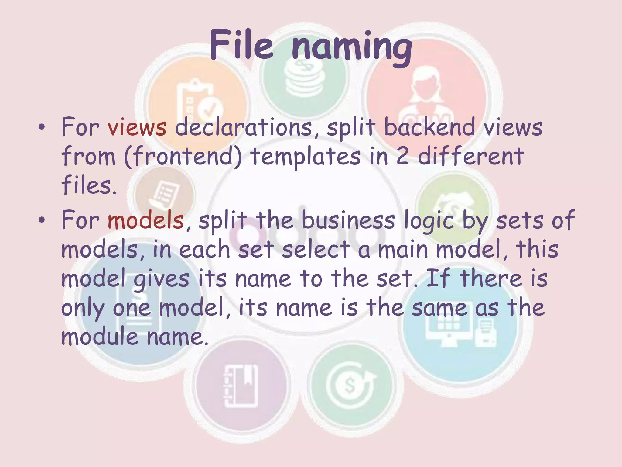 File naming
• For views declarations, split backend views
from (frontend) templates in 2 different
files.
• For models, split the business logic by sets of
models, in each set select a main model, this
model gives its name to the set. If there is
only one model, its name is the same as the
module name.
 