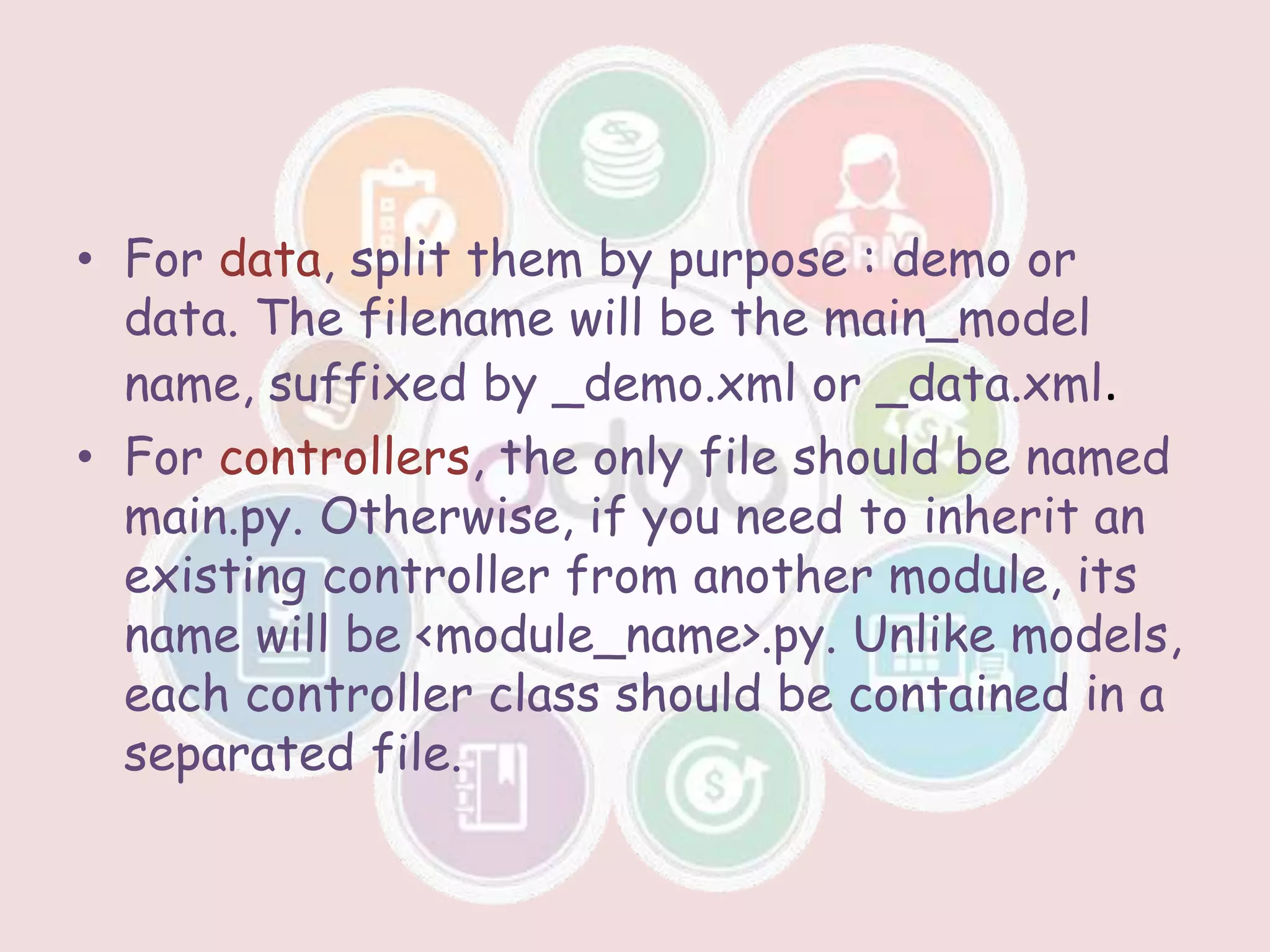 • For data, split them by purpose : demo or
data. The filename will be the main_model
name, suffixed by _demo.xml or _data.xml.
• For controllers, the only file should be named
main.py. Otherwise, if you need to inherit an
existing controller from another module, its
name will be <module_name>.py. Unlike models,
each controller class should be contained in a
separated file.
 