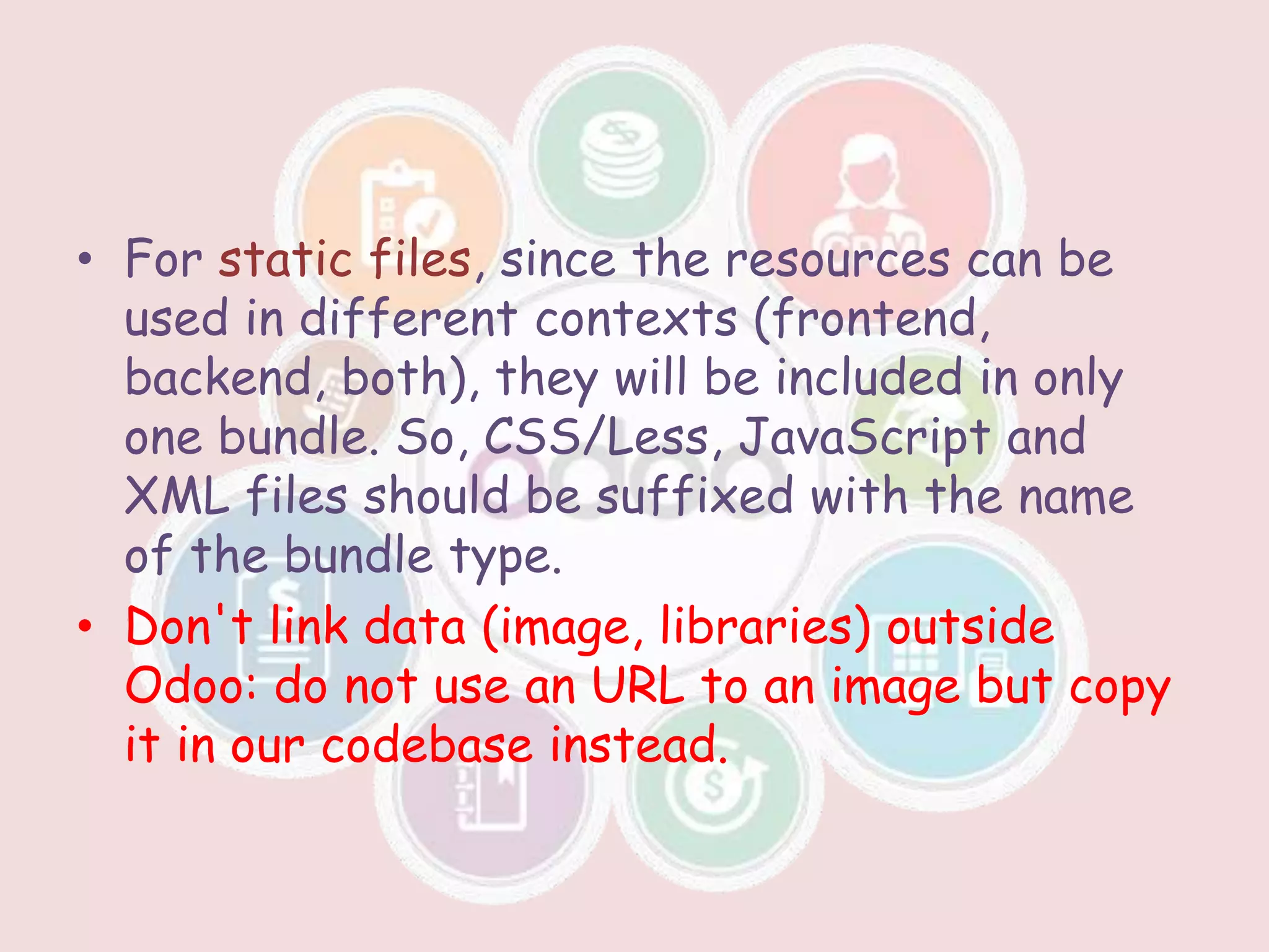 • For static files, since the resources can be
used in different contexts (frontend,
backend, both), they will be included in only
one bundle. So, CSS/Less, JavaScript and
XML files should be suffixed with the name
of the bundle type.
• Don't link data (image, libraries) outside
Odoo: do not use an URL to an image but copy
it in our codebase instead.
 
