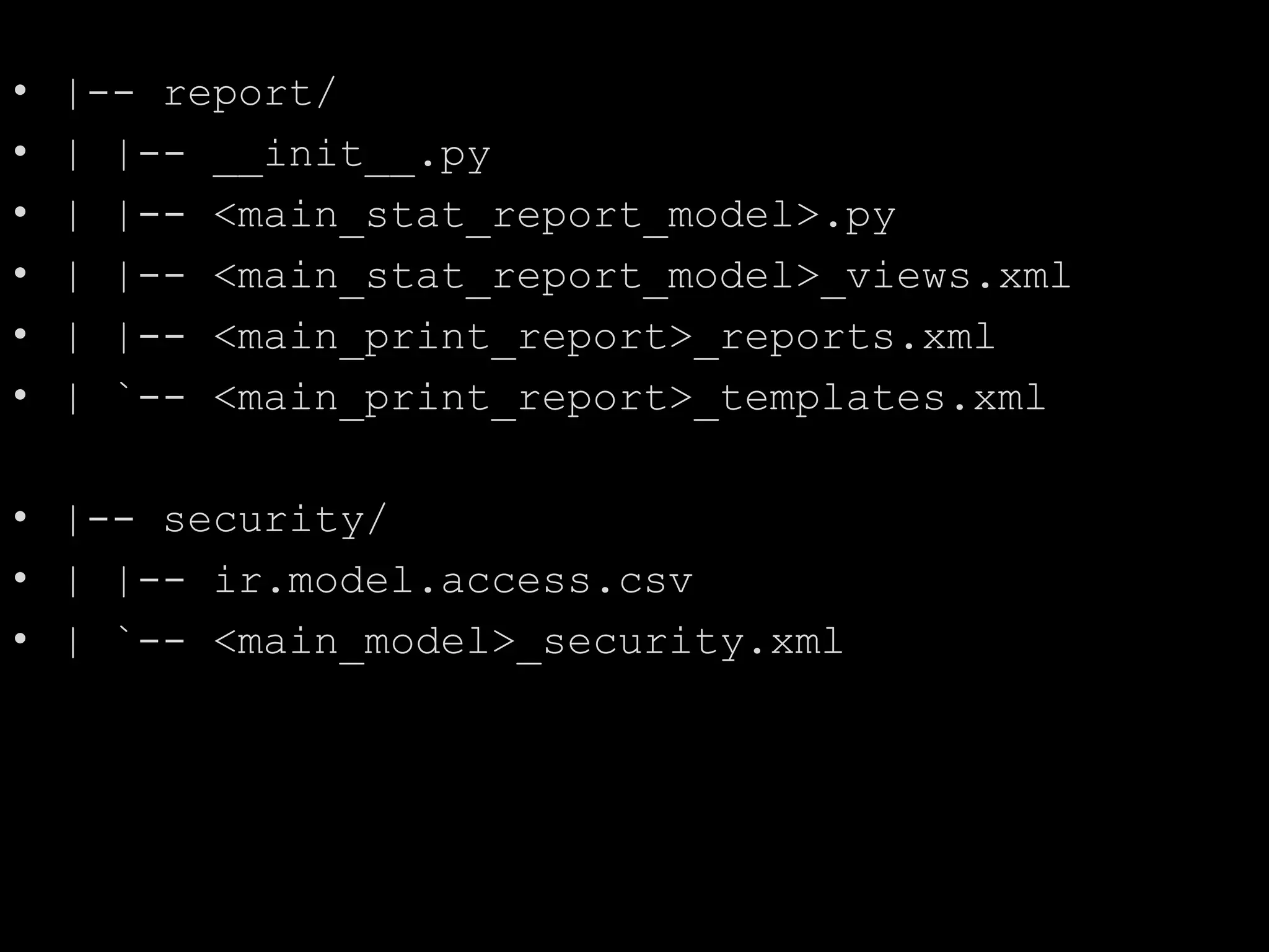 • |-- report/
• | |-- __init__.py
• | |-- <main_stat_report_model>.py
• | |-- <main_stat_report_model>_views.xml
• | |-- <main_print_report>_reports.xml
• | `-- <main_print_report>_templates.xml
• |-- security/
• | |-- ir.model.access.csv
• | `-- <main_model>_security.xml
 