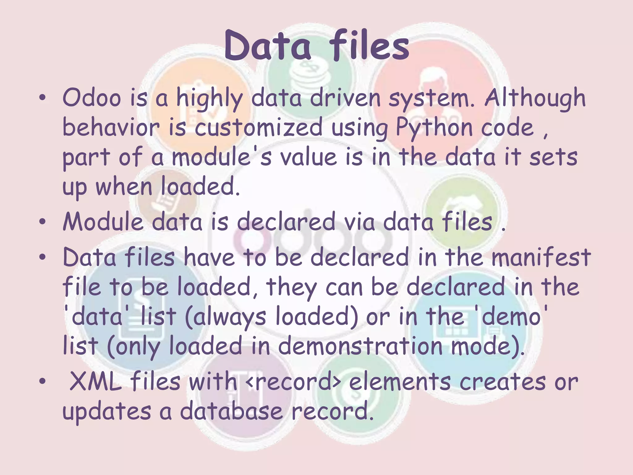Data files
• Odoo is a highly data driven system. Although
behavior is customized using Python code ,
part of a module's value is in the data it sets
up when loaded.
• Module data is declared via data files .
• Data files have to be declared in the manifest
file to be loaded, they can be declared in the
'data' list (always loaded) or in the 'demo'
list (only loaded in demonstration mode).
• XML files with <record> elements creates or
updates a database record.
 