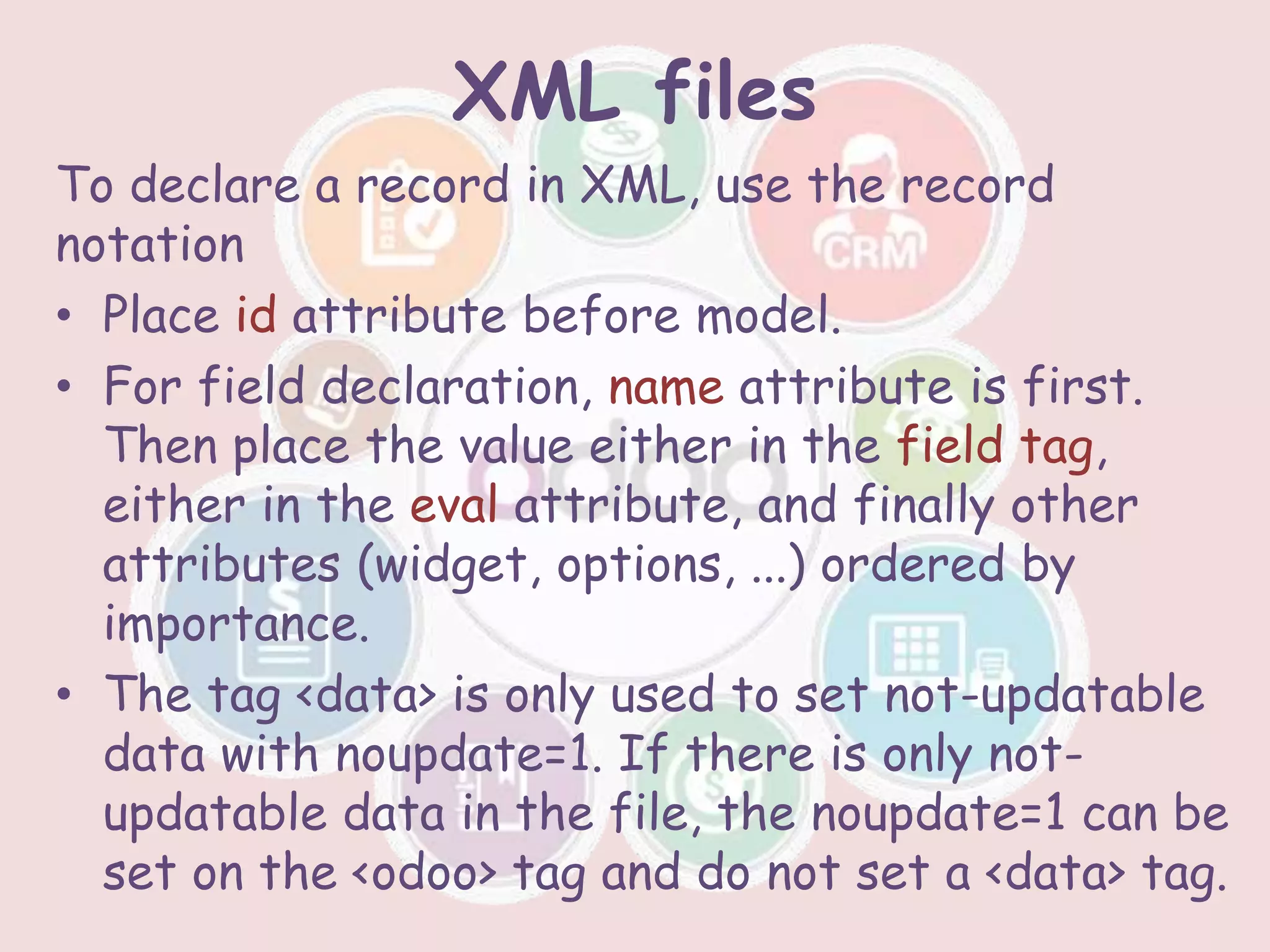 XML files
To declare a record in XML, use the record
notation
• Place id attribute before model.
• For field declaration, name attribute is first.
Then place the value either in the field tag,
either in the eval attribute, and finally other
attributes (widget, options, ...) ordered by
importance.
• The tag <data> is only used to set not-updatable
data with noupdate=1. If there is only not-
updatable data in the file, the noupdate=1 can be
set on the <odoo> tag and do not set a <data> tag.
 