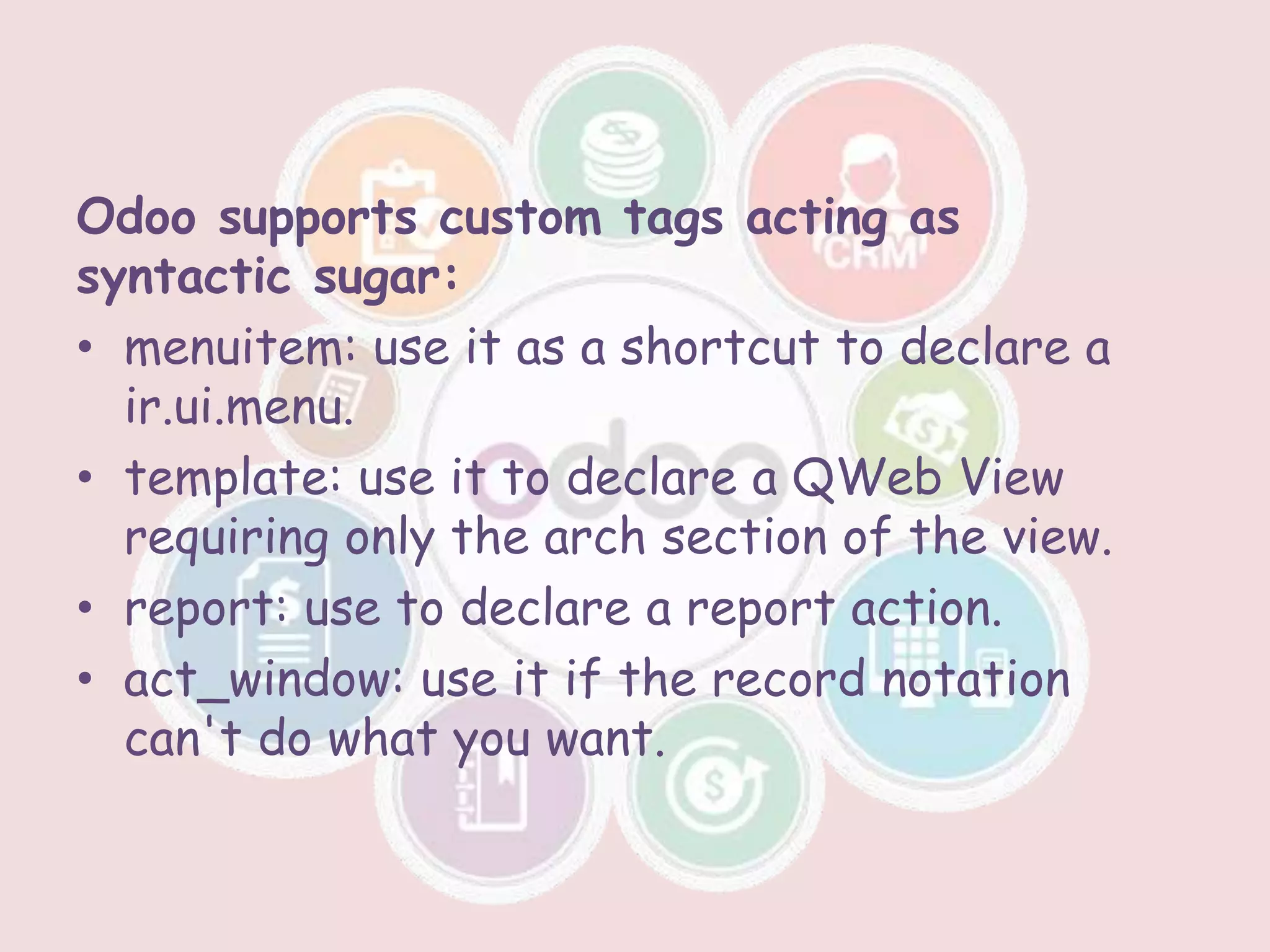 Odoo supports custom tags acting as
syntactic sugar:
• menuitem: use it as a shortcut to declare a
ir.ui.menu.
• template: use it to declare a QWeb View
requiring only the arch section of the view.
• report: use to declare a report action.
• act_window: use it if the record notation
can't do what you want.
 