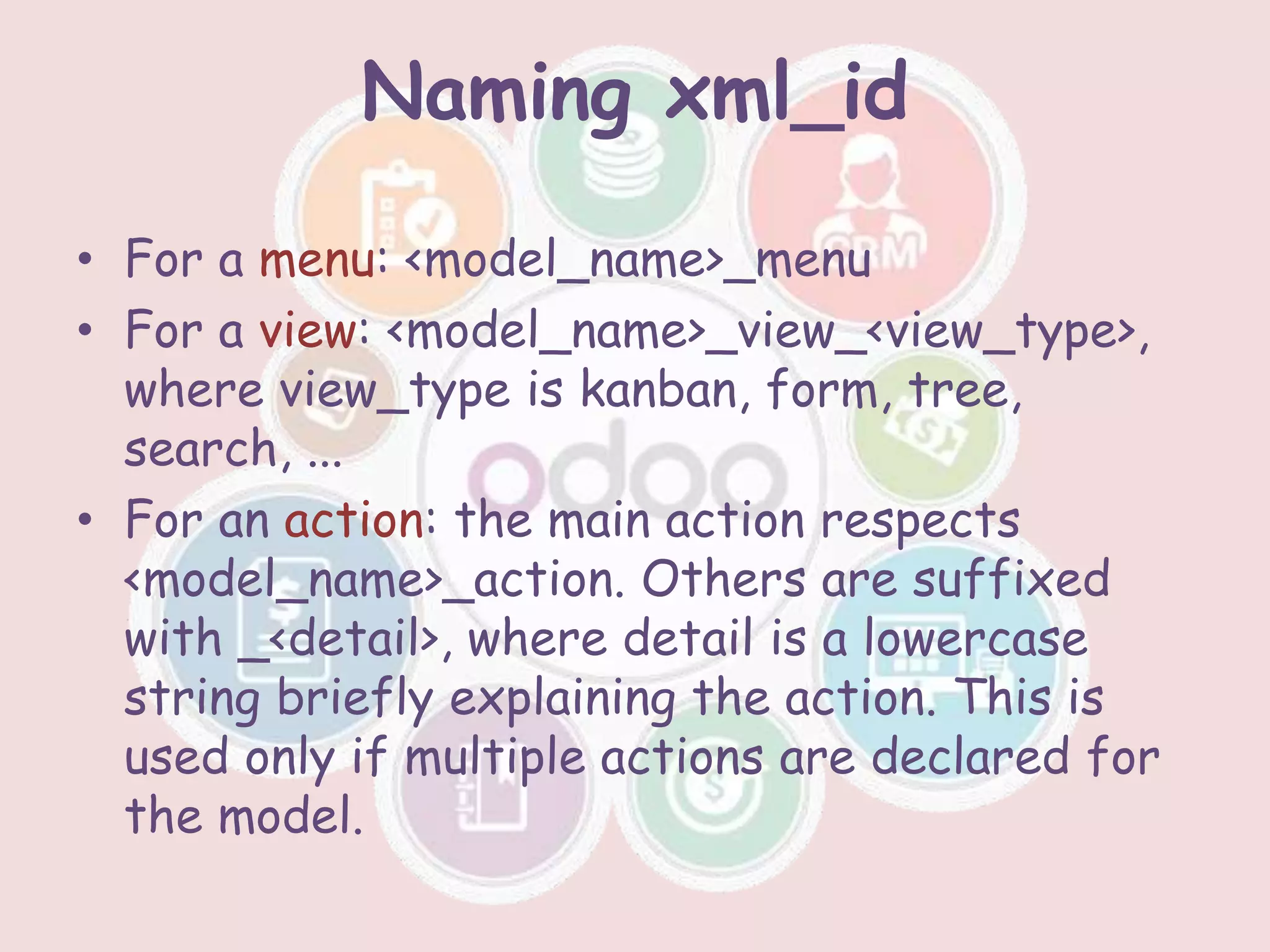 Naming xml_id
• For a menu: <model_name>_menu
• For a view: <model_name>_view_<view_type>,
where view_type is kanban, form, tree,
search, ...
• For an action: the main action respects
<model_name>_action. Others are suffixed
with _<detail>, where detail is a lowercase
string briefly explaining the action. This is
used only if multiple actions are declared for
the model.
 