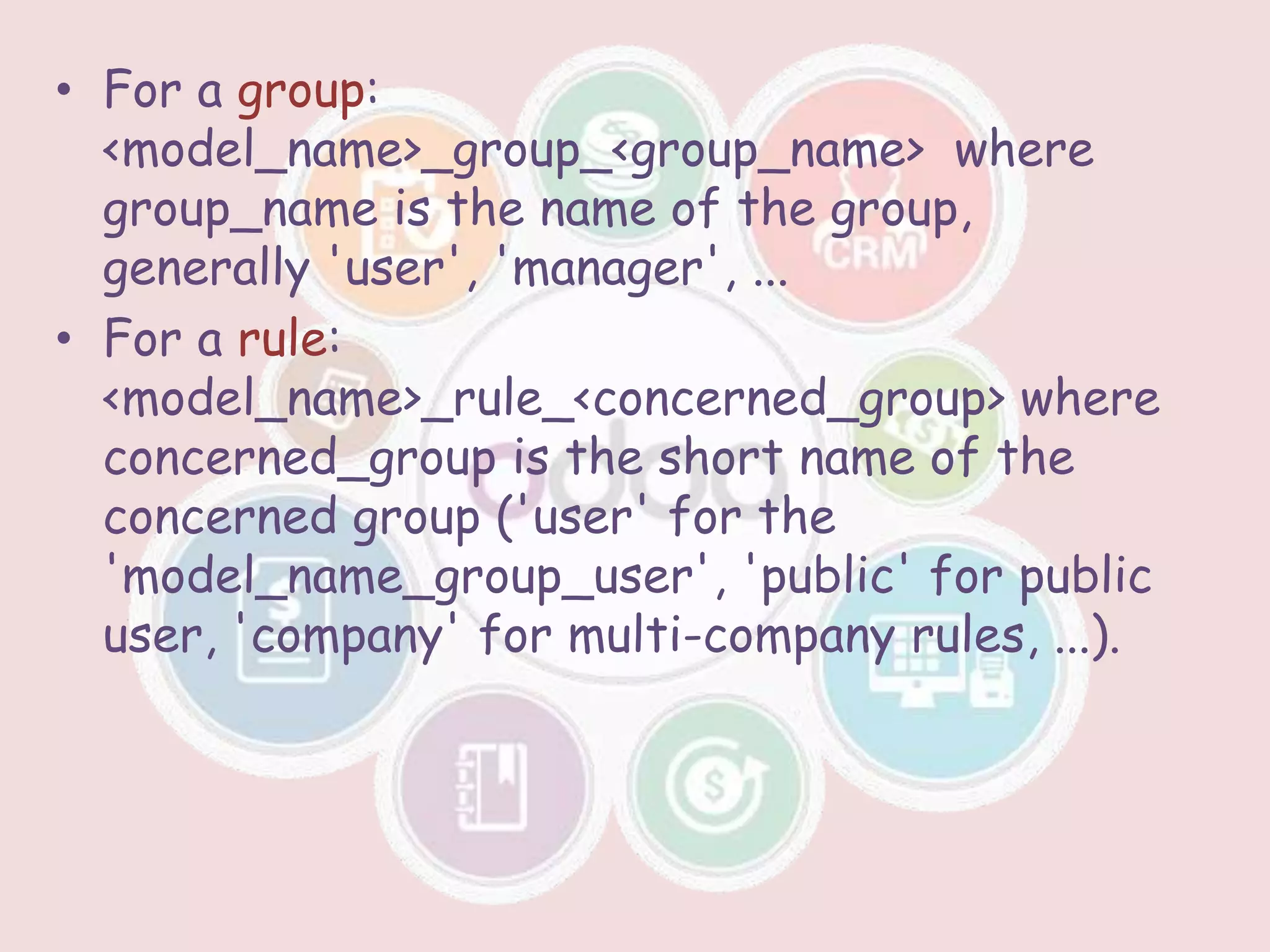 • For a group:
<model_name>_group_<group_name> where
group_name is the name of the group,
generally 'user', 'manager', ...
• For a rule:
<model_name>_rule_<concerned_group> where
concerned_group is the short name of the
concerned group ('user' for the
'model_name_group_user', 'public' for public
user, 'company' for multi-company rules, ...).
 