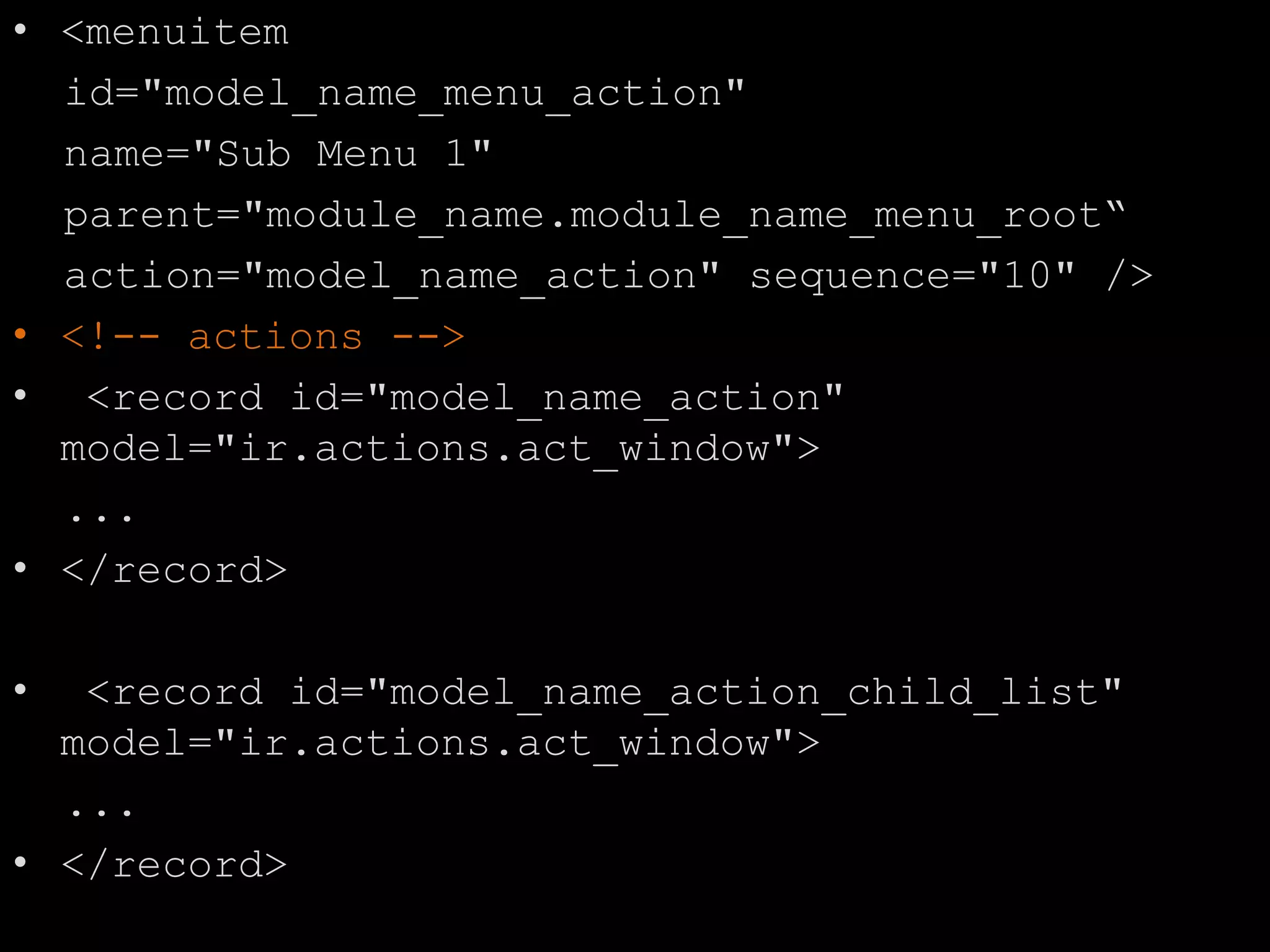 • <menuitem
id="model_name_menu_action"
name="Sub Menu 1"
parent="module_name.module_name_menu_root“
action="model_name_action" sequence="10" />
• <!-- actions -->
• <record id="model_name_action"
model="ir.actions.act_window">
...
• </record>
• <record id="model_name_action_child_list"
model="ir.actions.act_window">
...
• </record>
 