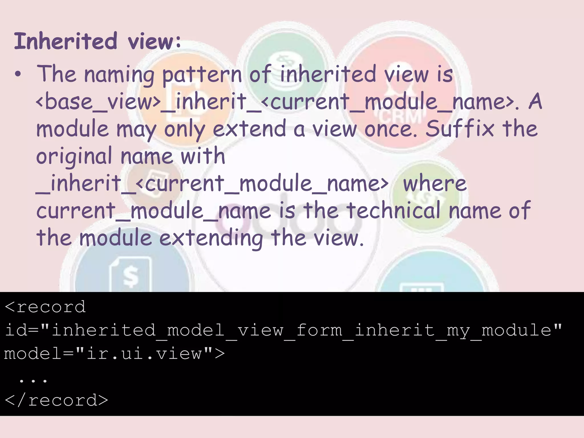 Inherited view:
• The naming pattern of inherited view is
<base_view>_inherit_<current_module_name>. A
module may only extend a view once. Suffix the
original name with
_inherit_<current_module_name> where
current_module_name is the technical name of
the module extending the view.
<record
id="inherited_model_view_form_inherit_my_module"
model="ir.ui.view">
...
</record>
 