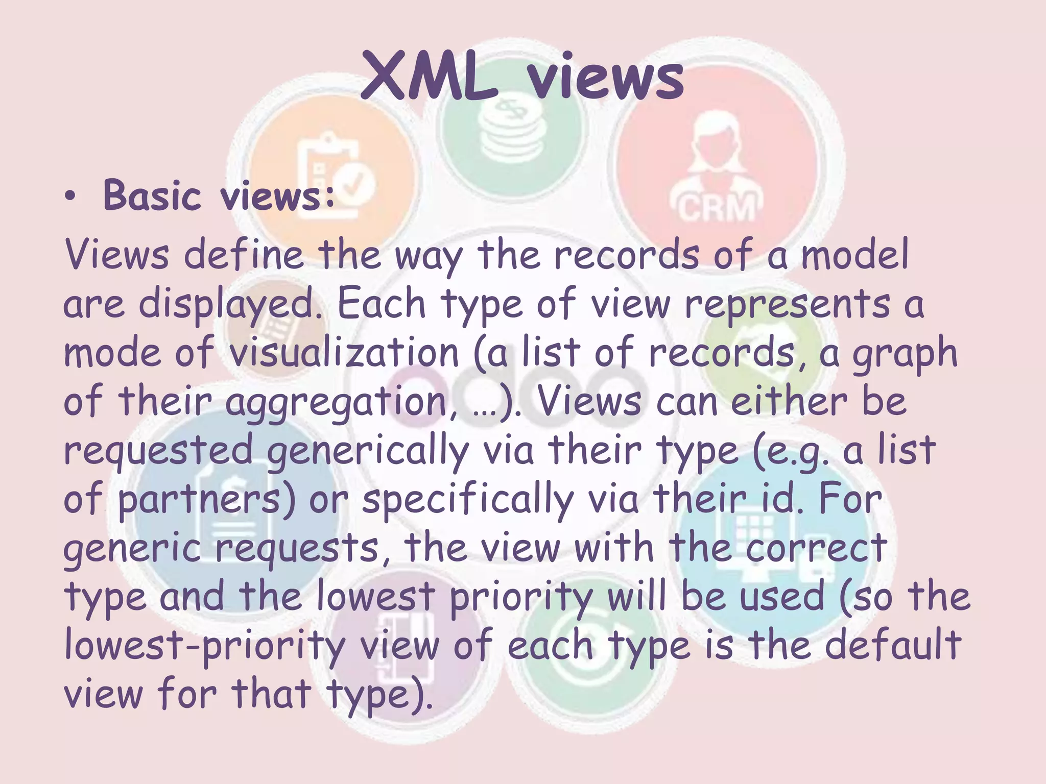 XML views
• Basic views:
Views define the way the records of a model
are displayed. Each type of view represents a
mode of visualization (a list of records, a graph
of their aggregation, …). Views can either be
requested generically via their type (e.g. a list
of partners) or specifically via their id. For
generic requests, the view with the correct
type and the lowest priority will be used (so the
lowest-priority view of each type is the default
view for that type).
 
