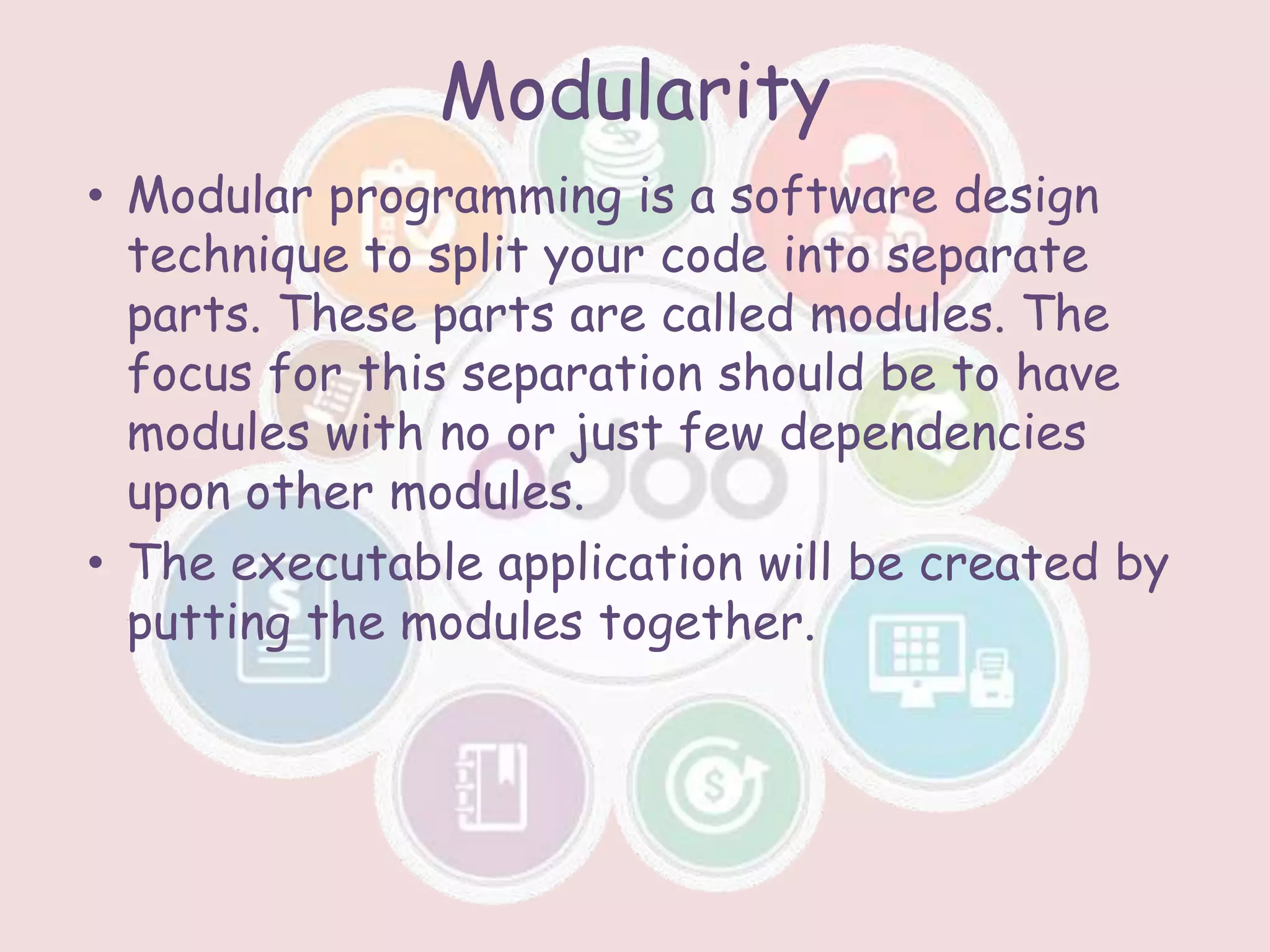 Modularity
• Modular programming is a software design
technique to split your code into separate
parts. These parts are called modules. The
focus for this separation should be to have
modules with no or just few dependencies
upon other modules.
• The executable application will be created by
putting the modules together.
 